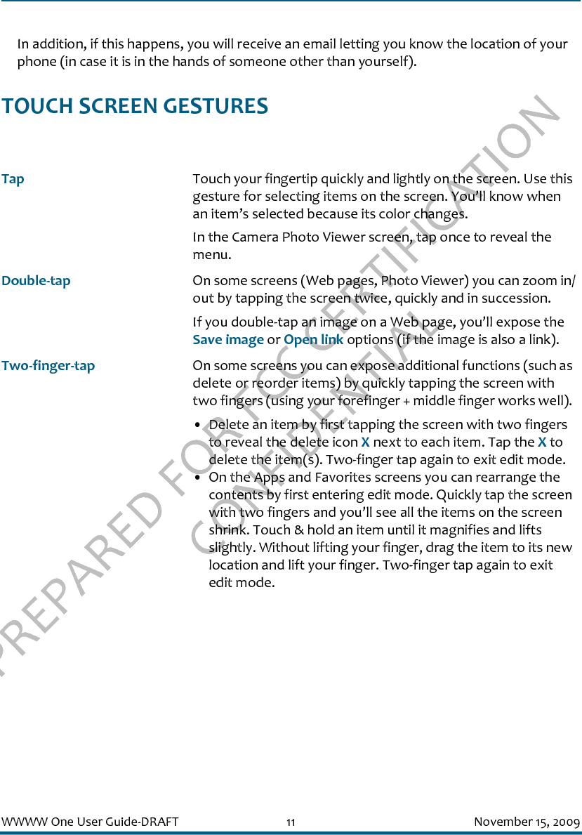 PREPARED FOR FCC CERTIFICATION CONFIDENTIALWWWW One User Guide-DRAFT 11 November 15, 2009In addition, if this happens, you will receive an email letting you know the location of your phone (in case it is in the hands of someone other than yourself).TOUCH SCREEN GESTURESTap Touch your fingertip quickly and lightly on the screen. Use this gesture for selecting items on the screen. You’ll know when an item’s selected because its color changes.In the Camera Photo Viewer screen, tap once to reveal the menu.Double-tap On some screens (Web pages, Photo Viewer) you can zoom in/out by tapping the screen twice, quickly and in succession. If you double-tap an image on a Web page, you’ll expose the Save image or Open link options (if the image is also a link).Two-finger-tap On some screens you can expose additional functions (such as delete or reorder items) by quickly tapping the screen with two fingers (using your forefinger + middle finger works well). • Delete an item by first tapping the screen with two fingers to reveal the delete icon X next to each item. Tap the X to delete the item(s). Two-finger tap again to exit edit mode.• On the Apps and Favorites screens you can rearrange the contents by first entering edit mode. Quickly tap the screen with two fingers and you’ll see all the items on the screen shrink. Touch &amp; hold an item until it magnifies and lifts slightly. Without lifting your finger, drag the item to its new location and lift your finger. Two-finger tap again to exit edit mode.