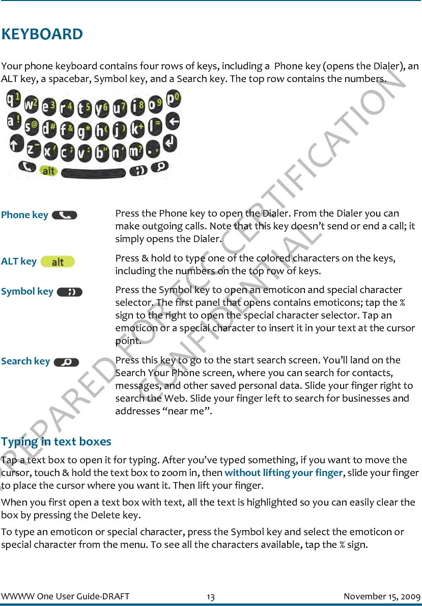 PREPARED FOR FCC CERTIFICATION CONFIDENTIALWWWW One User Guide-DRAFT 13 November 15, 2009KEYBOARDYour phone keyboard contains four rows of keys, including a  Phone key (opens the Dialer), an ALT key, a spacebar, Symbol key, and a Search key. The top row contains the numbers. Typing in text boxesTap a text box to open it for typing. After you’ve typed something, if you want to move the cursor, touch &amp; hold the text box to zoom in, then without lifting your finger, slide your finger to place the cursor where you want it. Then lift your finger.When you first open a text box with text, all the text is highlighted so you can easily clear the box by pressing the Delete key.To type an emoticon or special character, press the Symbol key and select the emoticon or special character from the menu. To see all the characters available, tap the % sign.Phone key  Press the Phone key to open the Dialer. From the Dialer you can make outgoing calls. Note that this key doesn’t send or end a call; it simply opens the Dialer.ALT key  Press &amp; hold to type one of the colored characters on the keys, including the numbers on the top row of keys.Symbol key  Press the Symbol key to open an emoticon and special character selector. The first panel that opens contains emoticons; tap the % sign to the right to open the special character selector. Tap an emoticon or a special character to insert it in your text at the cursor point.Search key  Press this key to go to the start search screen. You’ll land on the Search Your Phone screen, where you can search for contacts, messages, and other saved personal data. Slide your finger right to search the Web. Slide your finger left to search for businesses and addresses “near me”.