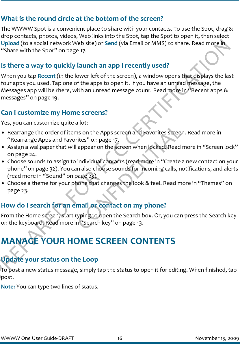 PREPARED FOR FCC CERTIFICATION CONFIDENTIALWWWW One User Guide-DRAFT 16 November 15, 2009What is the round circle at the bottom of the screen?The WWWW Spot is a convenient place to share with your contacts. To use the Spot, drag &amp; drop contacts, photos, videos, Web links into the Spot, tap the Spot to open it, then select Upload (to a social network Web site) or Send (via Email or MMS) to share. Read more in “Share with the Spot” on page 17.Is there a way to quickly launch an app I recently used?When you tap Recent (in the lower left of the screen), a window opens that displays the last four apps you used. Tap one of the apps to open it. If you have an unread message, the Messages app will be there, with an unread message count. Read more in “Recent apps &amp; messages” on page 19.Can I customize my Home screens?Yes, you can customize quite a lot:• Rearrange the order of items on the Apps screen and Favorites screen. Read more in “Rearrange Apps and Favorites” on page 17.• Assign a wallpaper that will appear on the screen when locked. Read more in “Screen lock” on page 24.• Choose sounds to assign to individual contacts (read more in “Create a new contact on your phone” on page 32). You can also choose sounds for incoming calls, notifications, and alerts (read more in “Sound” on page 23).• Choose a theme for your phone that changes the look &amp; feel. Read more in “Themes” on page 23.How do I search for an email or contact on my phone?From the Home screen, start typing to open the Search box. Or, you can press the Search key on the keyboard. Read more in “Search key” on page 13.MANAGE YOUR HOME SCREEN CONTENTSUpdate your status on the LoopTo post a new status message, simply tap the status to open it for editing. When finished, tap post.Note: You can type two lines of status.