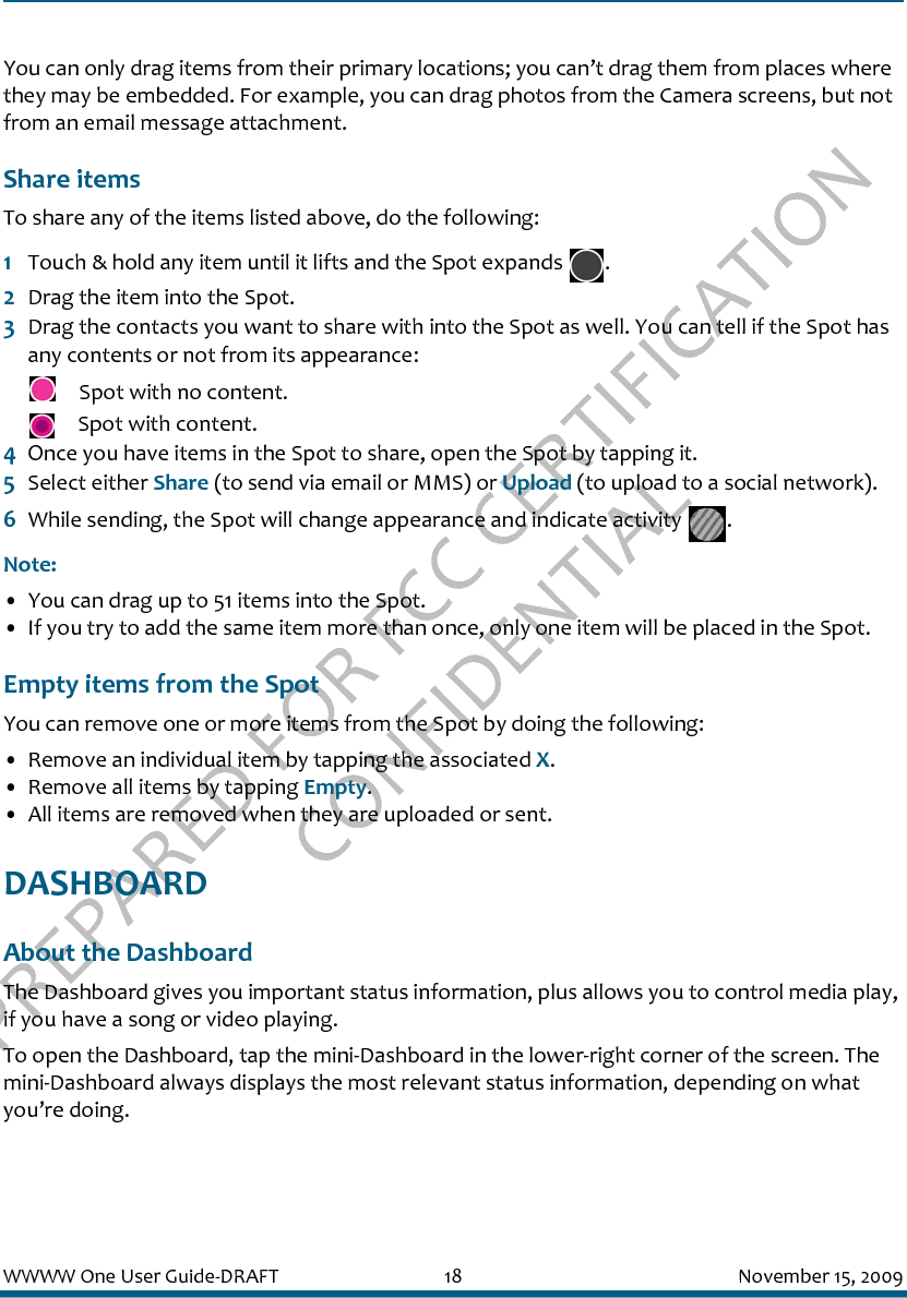 PREPARED FOR FCC CERTIFICATION CONFIDENTIALWWWW One User Guide-DRAFT 18 November 15, 2009You can only drag items from their primary locations; you can’t drag them from places where they may be embedded. For example, you can drag photos from the Camera screens, but not from an email message attachment.Share itemsTo share any of the items listed above, do the following:1Touch &amp; hold any item until it lifts and the Spot expands  .2Drag the item into the Spot. 3Drag the contacts you want to share with into the Spot as well. You can tell if the Spot has any contents or not from its appearance: Spot with no content.  Spot with content.4Once you have items in the Spot to share, open the Spot by tapping it. 5Select either Share (to send via email or MMS) or Upload (to upload to a social network).6While sending, the Spot will change appearance and indicate activity  .Note:• You can drag up to 51 items into the Spot. • If you try to add the same item more than once, only one item will be placed in the Spot.Empty items from the SpotYou can remove one or more items from the Spot by doing the following:• Remove an individual item by tapping the associated X.• Remove all items by tapping Empty. • All items are removed when they are uploaded or sent.DASHBOARDAbout the DashboardThe Dashboard gives you important status information, plus allows you to control media play, if you have a song or video playing. To open the Dashboard, tap the mini-Dashboard in the lower-right corner of the screen. The mini-Dashboard always displays the most relevant status information, depending on what you’re doing.