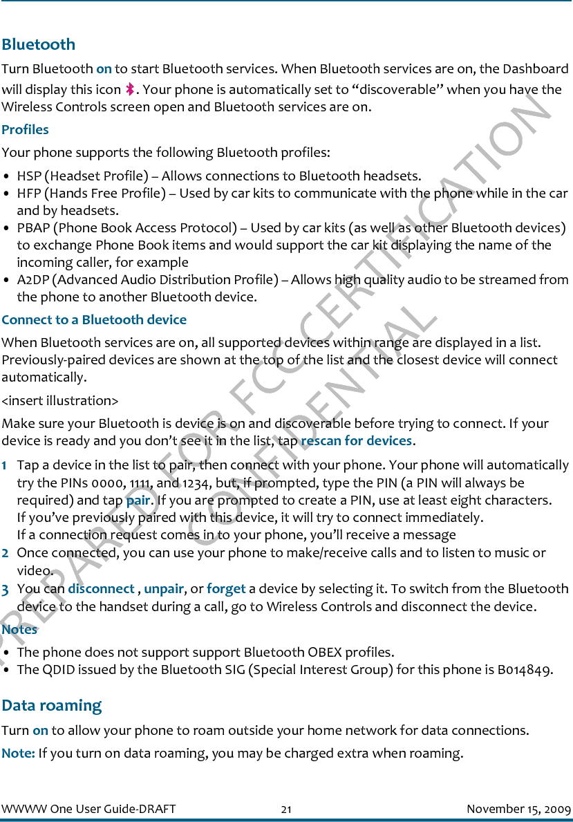 PREPARED FOR FCC CERTIFICATION CONFIDENTIALWWWW One User Guide-DRAFT 21 November 15, 2009BluetoothTurn Bluetooth on to start Bluetooth services. When Bluetooth services are on, the Dashboard will display this icon  . Your phone is automatically set to “discoverable” when you have the Wireless Controls screen open and Bluetooth services are on.ProfilesYour phone supports the following Bluetooth profiles:• HSP (Headset Profile) – Allows connections to Bluetooth headsets.• HFP (Hands Free Profile) – Used by car kits to communicate with the phone while in the car and by headsets.• PBAP (Phone Book Access Protocol) – Used by car kits (as well as other Bluetooth devices) to exchange Phone Book items and would support the car kit displaying the name of the incoming caller, for example• A2DP (Advanced Audio Distribution Profile) – Allows high quality audio to be streamed from the phone to another Bluetooth device.Connect to a Bluetooth deviceWhen Bluetooth services are on, all supported devices within range are displayed in a list. Previously-paired devices are shown at the top of the list and the closest device will connect automatically.&lt;insert illustration&gt;Make sure your Bluetooth is device is on and discoverable before trying to connect. If your device is ready and you don’t see it in the list, tap rescan for devices.1Tap a device in the list to pair, then connect with your phone. Your phone will automatically try the PINs 0000, 1111, and 1234, but, if prompted, type the PIN (a PIN will always be required) and tap pair. If you are prompted to create a PIN, use at least eight characters.If you’ve previously paired with this device, it will try to connect immediately.If a connection request comes in to your phone, you’ll receive a message2Once connected, you can use your phone to make/receive calls and to listen to music or video.3You can disconnect , unpair, or forget a device by selecting it. To switch from the Bluetooth device to the handset during a call, go to Wireless Controls and disconnect the device.Notes• The phone does not support support Bluetooth OBEX profiles.• The QDID issued by the Bluetooth SIG (Special Interest Group) for this phone is B014849.Data roamingTurn on to allow your phone to roam outside your home network for data connections.Note: If you turn on data roaming, you may be charged extra when roaming.