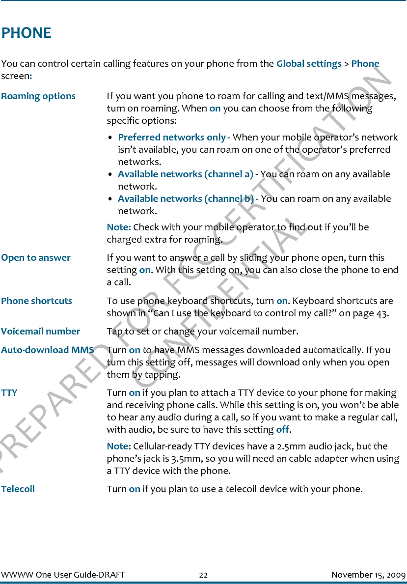 PREPARED FOR FCC CERTIFICATION CONFIDENTIALWWWW One User Guide-DRAFT 22 November 15, 2009PHONEYou can control certain calling features on your phone from the Global settings &gt; Phone screen:Roaming options If you want you phone to roam for calling and text/MMS messages, turn on roaming. When on you can choose from the following specific options:•Preferred networks only - When your mobile operator’s network isn’t available, you can roam on one of the operator’s preferred networks.•Available networks (channel a) - You can roam on any available network.•Available networks (channel b) - You can roam on any available network.Note: Check with your mobile operator to find out if you’ll be charged extra for roaming.Open to answer If you want to answer a call by sliding your phone open, turn this setting on. With this setting on, you can also close the phone to end a call.Phone shortcuts To use phone keyboard shortcuts, turn on. Keyboard shortcuts are shown in “Can I use the keyboard to control my call?” on page 43.Voicemail number Tap to set or change your voicemail number.Auto-download MMS Turn on to have MMS messages downloaded automatically. If you turn this setting off, messages will download only when you open them by tapping.TTY Turn on if you plan to attach a TTY device to your phone for making and receiving phone calls. While this setting is on, you won’t be able to hear any audio during a call, so if you want to make a regular call, with audio, be sure to have this setting off.Note: Cellular-ready TTY devices have a 2.5mm audio jack, but the phone’s jack is 3.5mm, so you will need an cable adapter when using a TTY device with the phone.Telecoil Turn on if you plan to use a telecoil device with your phone.