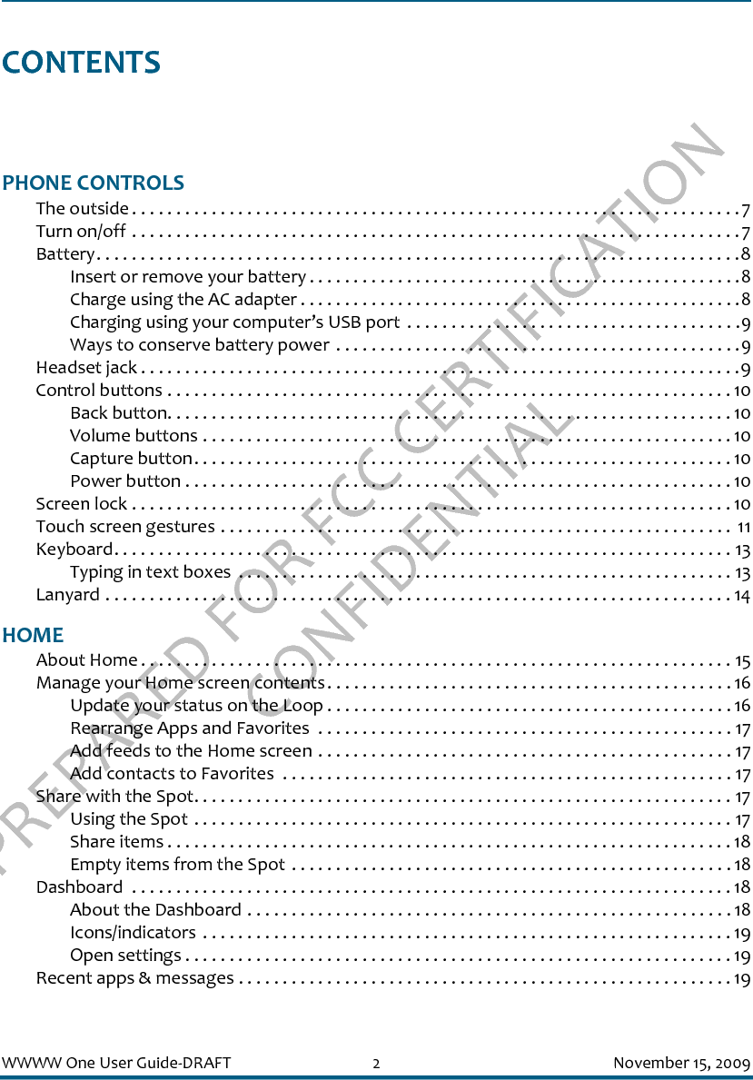 PREPARED FOR FCC CERTIFICATION CONFIDENTIALWWWW One User Guide-DRAFT 2 November 15, 2009CONTENTSPHONE CONTROLSThe outside . . . . . . . . . . . . . . . . . . . . . . . . . . . . . . . . . . . . . . . . . . . . . . . . . . . . . . . . . . . . . . . . . . . . .7Turn on/off . . . . . . . . . . . . . . . . . . . . . . . . . . . . . . . . . . . . . . . . . . . . . . . . . . . . . . . . . . . . . . . . . . . . .7Battery. . . . . . . . . . . . . . . . . . . . . . . . . . . . . . . . . . . . . . . . . . . . . . . . . . . . . . . . . . . . . . . . . . . . . . . . .8Insert or remove your battery . . . . . . . . . . . . . . . . . . . . . . . . . . . . . . . . . . . . . . . . . . . . . . . . .8Charge using the AC adapter . . . . . . . . . . . . . . . . . . . . . . . . . . . . . . . . . . . . . . . . . . . . . . . . . .8Charging using your computer’s USB port  . . . . . . . . . . . . . . . . . . . . . . . . . . . . . . . . . . . . . .9Ways to conserve battery power . . . . . . . . . . . . . . . . . . . . . . . . . . . . . . . . . . . . . . . . . . . . . .9Headset jack . . . . . . . . . . . . . . . . . . . . . . . . . . . . . . . . . . . . . . . . . . . . . . . . . . . . . . . . . . . . . . . . . . . .9Control buttons . . . . . . . . . . . . . . . . . . . . . . . . . . . . . . . . . . . . . . . . . . . . . . . . . . . . . . . . . . . . . . . . 10Back button. . . . . . . . . . . . . . . . . . . . . . . . . . . . . . . . . . . . . . . . . . . . . . . . . . . . . . . . . . . . . . . . 10Volume buttons . . . . . . . . . . . . . . . . . . . . . . . . . . . . . . . . . . . . . . . . . . . . . . . . . . . . . . . . . . . . 10Capture button. . . . . . . . . . . . . . . . . . . . . . . . . . . . . . . . . . . . . . . . . . . . . . . . . . . . . . . . . . . . . 10Power button . . . . . . . . . . . . . . . . . . . . . . . . . . . . . . . . . . . . . . . . . . . . . . . . . . . . . . . . . . . . . . 10Screen lock . . . . . . . . . . . . . . . . . . . . . . . . . . . . . . . . . . . . . . . . . . . . . . . . . . . . . . . . . . . . . . . . . . . . 10Touch screen gestures . . . . . . . . . . . . . . . . . . . . . . . . . . . . . . . . . . . . . . . . . . . . . . . . . . . . . . . . . .  11Keyboard. . . . . . . . . . . . . . . . . . . . . . . . . . . . . . . . . . . . . . . . . . . . . . . . . . . . . . . . . . . . . . . . . . . . . . 13Typing in text boxes  . . . . . . . . . . . . . . . . . . . . . . . . . . . . . . . . . . . . . . . . . . . . . . . . . . . . . . . . 13Lanyard . . . . . . . . . . . . . . . . . . . . . . . . . . . . . . . . . . . . . . . . . . . . . . . . . . . . . . . . . . . . . . . . . . . . . . . 14HOMEAbout Home . . . . . . . . . . . . . . . . . . . . . . . . . . . . . . . . . . . . . . . . . . . . . . . . . . . . . . . . . . . . . . . . . . . 15Manage your Home screen contents. . . . . . . . . . . . . . . . . . . . . . . . . . . . . . . . . . . . . . . . . . . . . . 16Update your status on the Loop . . . . . . . . . . . . . . . . . . . . . . . . . . . . . . . . . . . . . . . . . . . . . . 16Rearrange Apps and Favorites  . . . . . . . . . . . . . . . . . . . . . . . . . . . . . . . . . . . . . . . . . . . . . . . 17Add feeds to the Home screen . . . . . . . . . . . . . . . . . . . . . . . . . . . . . . . . . . . . . . . . . . . . . . . 17Add contacts to Favorites  . . . . . . . . . . . . . . . . . . . . . . . . . . . . . . . . . . . . . . . . . . . . . . . . . . . 17Share with the Spot. . . . . . . . . . . . . . . . . . . . . . . . . . . . . . . . . . . . . . . . . . . . . . . . . . . . . . . . . . . . . 17Using the Spot . . . . . . . . . . . . . . . . . . . . . . . . . . . . . . . . . . . . . . . . . . . . . . . . . . . . . . . . . . . . . 17Share items . . . . . . . . . . . . . . . . . . . . . . . . . . . . . . . . . . . . . . . . . . . . . . . . . . . . . . . . . . . . . . . . 18Empty items from the Spot . . . . . . . . . . . . . . . . . . . . . . . . . . . . . . . . . . . . . . . . . . . . . . . . . . 18Dashboard  . . . . . . . . . . . . . . . . . . . . . . . . . . . . . . . . . . . . . . . . . . . . . . . . . . . . . . . . . . . . . . . . . . . . 18About the Dashboard . . . . . . . . . . . . . . . . . . . . . . . . . . . . . . . . . . . . . . . . . . . . . . . . . . . . . . .18Icons/indicators  . . . . . . . . . . . . . . . . . . . . . . . . . . . . . . . . . . . . . . . . . . . . . . . . . . . . . . . . . . . . 19Open settings . . . . . . . . . . . . . . . . . . . . . . . . . . . . . . . . . . . . . . . . . . . . . . . . . . . . . . . . . . . . . . 19Recent apps &amp; messages . . . . . . . . . . . . . . . . . . . . . . . . . . . . . . . . . . . . . . . . . . . . . . . . . . . . . . . . 19
