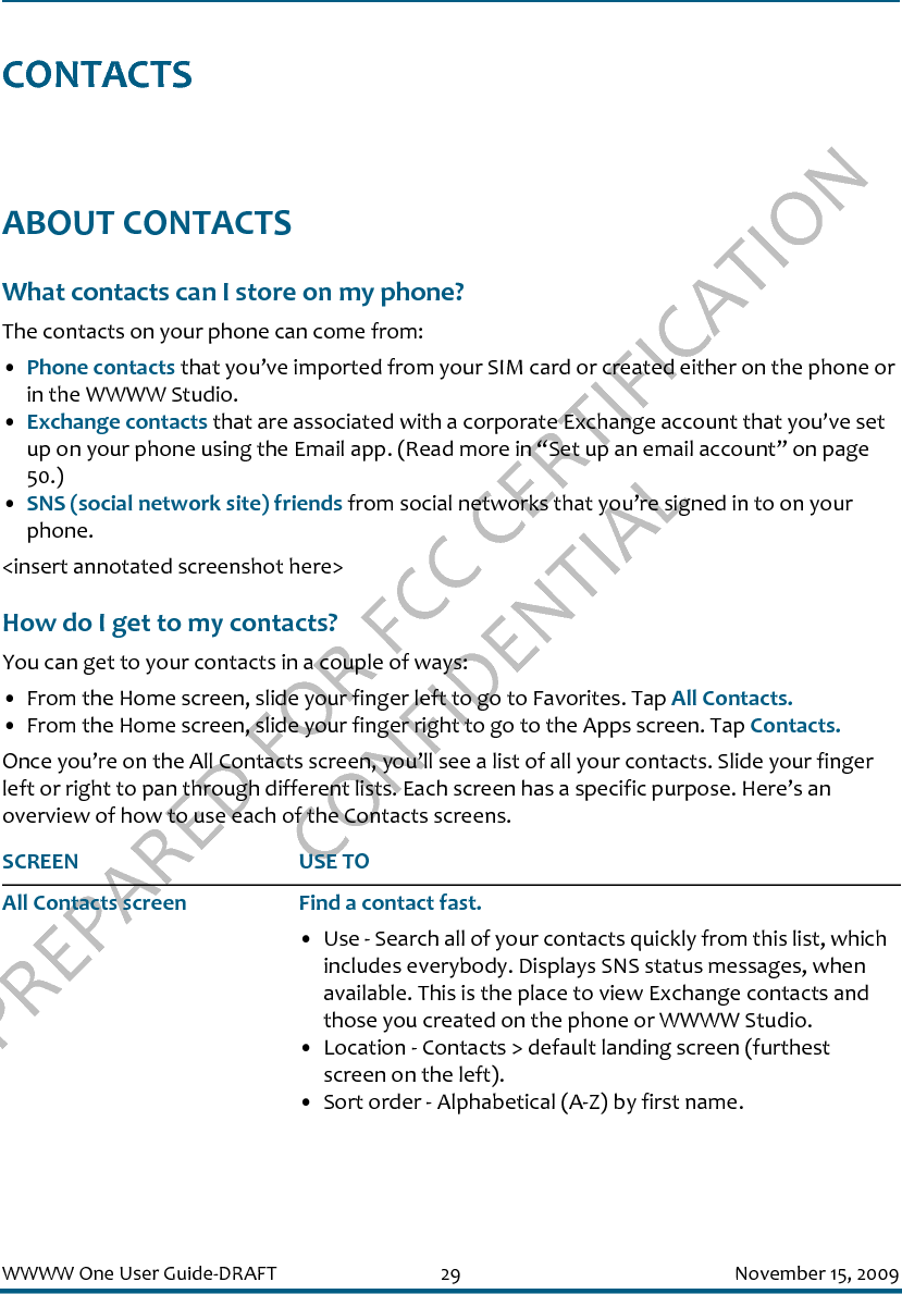 PREPARED FOR FCC CERTIFICATION CONFIDENTIALWWWW One User Guide-DRAFT 29 November 15, 2009CONTACTSABOUT CONTACTSWhat contacts can I store on my phone?The contacts on your phone can come from:•Phone contacts that you’ve imported from your SIM card or created either on the phone or in the WWWW Studio.•Exchange contacts that are associated with a corporate Exchange account that you’ve set up on your phone using the Email app. (Read more in “Set up an email account” on page 50.)•SNS (social network site) friends from social networks that you’re signed in to on your phone. &lt;insert annotated screenshot here&gt;How do I get to my contacts?You can get to your contacts in a couple of ways:• From the Home screen, slide your finger left to go to Favorites. Tap All Contacts.• From the Home screen, slide your finger right to go to the Apps screen. Tap Contacts.Once you’re on the All Contacts screen, you’ll see a list of all your contacts. Slide your finger left or right to pan through different lists. Each screen has a specific purpose. Here’s an overview of how to use each of the Contacts screens.SCREEN USE TOAll Contacts screen Find a contact fast.• Use - Search all of your contacts quickly from this list, which includes everybody. Displays SNS status messages, when available. This is the place to view Exchange contacts and those you created on the phone or WWWW Studio.• Location - Contacts &gt; default landing screen (furthest screen on the left).• Sort order - Alphabetical (A-Z) by first name.