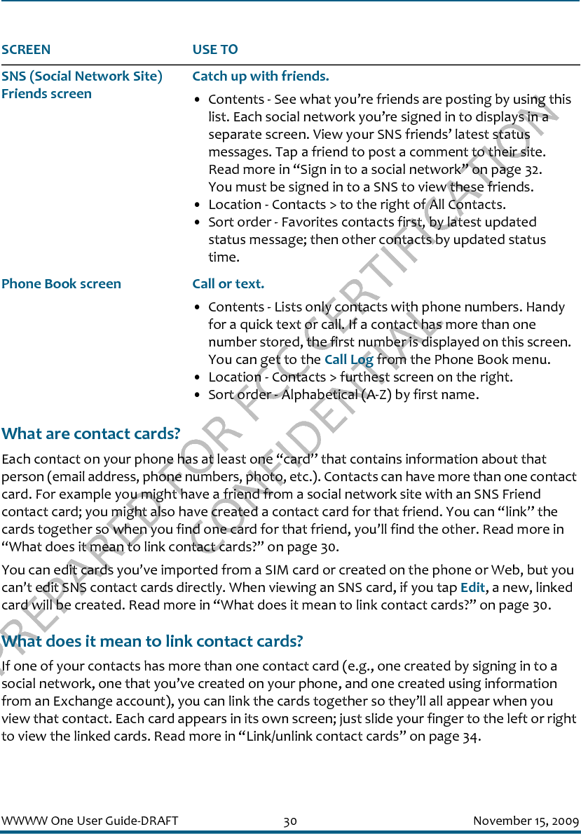PREPARED FOR FCC CERTIFICATION CONFIDENTIALWWWW One User Guide-DRAFT 30 November 15, 2009What are contact cards?Each contact on your phone has at least one “card” that contains information about that person (email address, phone numbers, photo, etc.). Contacts can have more than one contact card. For example you might have a friend from a social network site with an SNS Friend contact card; you might also have created a contact card for that friend. You can “link” the cards together so when you find one card for that friend, you’ll find the other. Read more in “What does it mean to link contact cards?” on page 30.You can edit cards you’ve imported from a SIM card or created on the phone or Web, but you can’t edit SNS contact cards directly. When viewing an SNS card, if you tap Edit, a new, linked card will be created. Read more in “What does it mean to link contact cards?” on page 30.What does it mean to link contact cards?If one of your contacts has more than one contact card (e.g., one created by signing in to a social network, one that you’ve created on your phone, and one created using information from an Exchange account), you can link the cards together so they’ll all appear when you view that contact. Each card appears in its own screen; just slide your finger to the left or right to view the linked cards. Read more in “Link/unlink contact cards” on page 34.SNS (Social Network Site) Friends screenCatch up with friends.• Contents - See what you’re friends are posting by using this list. Each social network you’re signed in to displays in a separate screen. View your SNS friends’ latest status messages. Tap a friend to post a comment to their site. Read more in “Sign in to a social network” on page 32.You must be signed in to a SNS to view these friends. • Location - Contacts &gt; to the right of All Contacts.• Sort order - Favorites contacts first, by latest updated status message; then other contacts by updated status time.Phone Book screen Call or text.• Contents - Lists only contacts with phone numbers. Handy for a quick text or call. If a contact has more than one number stored, the first number is displayed on this screen. You can get to the Call Log from the Phone Book menu.• Location - Contacts &gt; furthest screen on the right.• Sort order - Alphabetical (A-Z) by first name.SCREEN USE TO