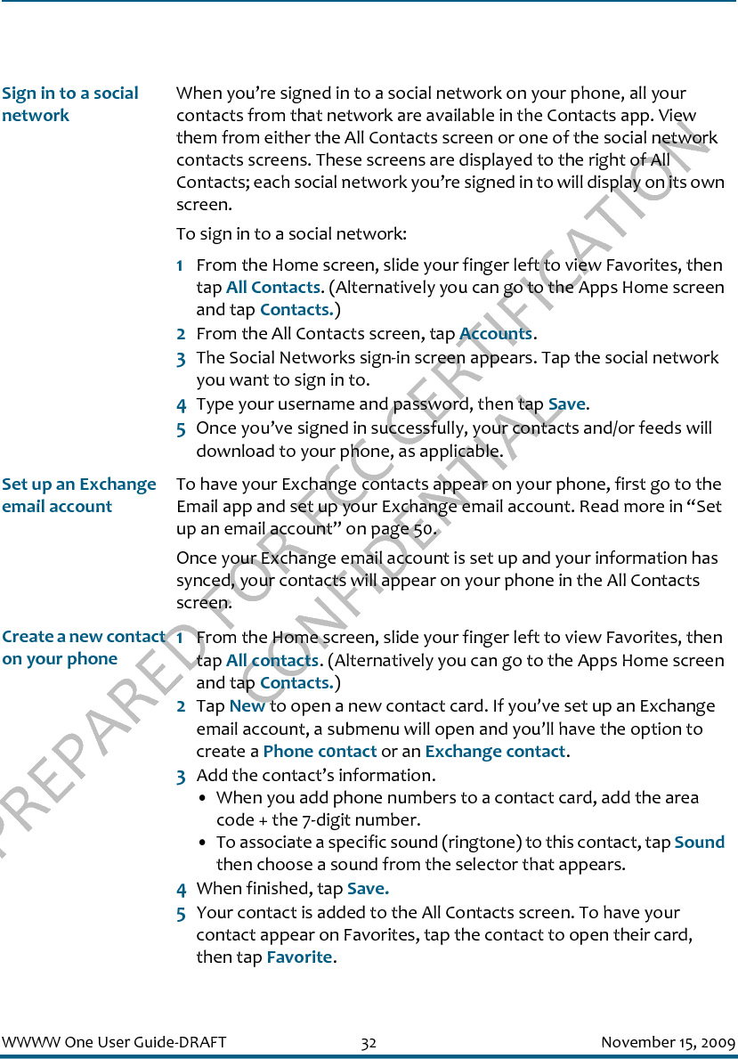 PREPARED FOR FCC CERTIFICATION CONFIDENTIALWWWW One User Guide-DRAFT 32 November 15, 2009Sign in to a social networkWhen you’re signed in to a social network on your phone, all your contacts from that network are available in the Contacts app. View them from either the All Contacts screen or one of the social network contacts screens. These screens are displayed to the right of All Contacts; each social network you’re signed in to will display on its own screen. To sign in to a social network:1From the Home screen, slide your finger left to view Favorites, then tap All Contacts. (Alternatively you can go to the Apps Home screen and tap Contacts.)2From the All Contacts screen, tap Accounts.3The Social Networks sign-in screen appears. Tap the social network you want to sign in to.4Type your username and password, then tap Save.5Once you’ve signed in successfully, your contacts and/or feeds will download to your phone, as applicable.Set up an Exchange email accountTo have your Exchange contacts appear on your phone, first go to the Email app and set up your Exchange email account. Read more in “Set up an email account” on page 50.Once your Exchange email account is set up and your information has synced, your contacts will appear on your phone in the All Contacts screen.Create a new contact on your phone1From the Home screen, slide your finger left to view Favorites, then tap All contacts. (Alternatively you can go to the Apps Home screen and tap Contacts.)2Tap New to open a new contact card. If you’ve set up an Exchange email account, a submenu will open and you’ll have the option to create a Phone c0ntact or an Exchange contact.3Add the contact’s information.• When you add phone numbers to a contact card, add the area code + the 7-digit number.• To associate a specific sound (ringtone) to this contact, tap Sound then choose a sound from the selector that appears.4When finished, tap Save.5Your contact is added to the All Contacts screen. To have your contact appear on Favorites, tap the contact to open their card, then tap Favorite.