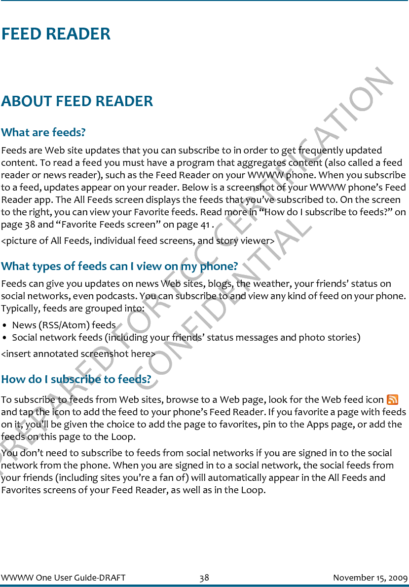 PREPARED FOR FCC CERTIFICATION CONFIDENTIALWWWW One User Guide-DRAFT 38 November 15, 2009FEED READERABOUT FEED READERWhat are feeds?Feeds are Web site updates that you can subscribe to in order to get frequently updated content. To read a feed you must have a program that aggregates content (also called a feed reader or news reader), such as the Feed Reader on your WWWW phone. When you subscribe to a feed, updates appear on your reader. Below is a screenshot of your WWWW phone’s Feed Reader app. The All Feeds screen displays the feeds that you’ve subscribed to. On the screen to the right, you can view your Favorite feeds. Read more in “How do I subscribe to feeds?” on page 38 and “Favorite Feeds screen” on page 41 .&lt;picture of All Feeds, individual feed screens, and story viewer&gt;What types of feeds can I view on my phone?Feeds can give you updates on news Web sites, blogs, the weather, your friends’ status on social networks, even podcasts. You can subscribe to and view any kind of feed on your phone. Typically, feeds are grouped into:• News (RSS/Atom) feeds• Social network feeds (including your friends’ status messages and photo stories)&lt;insert annotated screenshot here&gt;How do I subscribe to feeds?To subscribe to feeds from Web sites, browse to a Web page, look for the Web feed icon   and tap the icon to add the feed to your phone’s Feed Reader. If you favorite a page with feeds on it, you’ll be given the choice to add the page to favorites, pin to the Apps page, or add the feeds on this page to the Loop.You don’t need to subscribe to feeds from social networks if you are signed in to the social network from the phone. When you are signed in to a social network, the social feeds from your friends (including sites you’re a fan of) will automatically appear in the All Feeds and Favorites screens of your Feed Reader, as well as in the Loop.