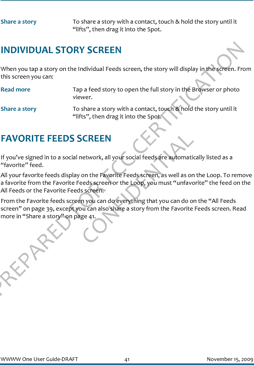 PREPARED FOR FCC CERTIFICATION CONFIDENTIALWWWW One User Guide-DRAFT 41 November 15, 2009INDIVIDUAL STORY SCREENWhen you tap a story on the Individual Feeds screen, the story will display in the screen. From this screen you can:FAVORITE FEEDS SCREENIf you’ve signed in to a social network, all your social feeds are automatically listed as a “favorite” feed.All your favorite feeds display on the Favorite Feeds screen, as well as on the Loop. To remove a favorite from the Favorite Feeds screen or the Loop, you must “unfavorite” the feed on the All Feeds or the Favorite Feeds screen.From the Favorite feeds screen you can do everything that you can do on the “All Feeds screen” on page 39, except you can also share a story from the Favorite Feeds screen. Read more in “Share a story” on page 41.Share a story To share a story with a contact, touch &amp; hold the story until it “lifts”, then drag it into the Spot.Read more Tap a feed story to open the full story in the Browser or photo viewer.Share a story To share a story with a contact, touch &amp; hold the story until it “lifts”, then drag it into the Spot.