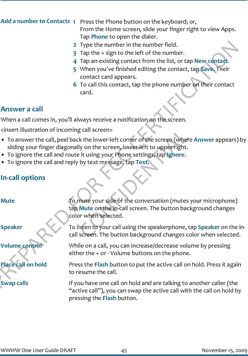 PREPARED FOR FCC CERTIFICATION CONFIDENTIALWWWW One User Guide-DRAFT 45 November 15, 2009Answer a callWhen a call comes in, you’ll always receive a notification on the screen.&lt;insert illustration of incoming call screen&gt;• To answer the call, peel back the lower-left corner of the screen (where Answer appears) by sliding your finger diagonally on the screen, lower-left to upper-right.• To ignore the call and route it using your Phone settings, tap Ignore.• To ignore the call and reply by text message, tap Text.In-call optionsAdd a number to Contacts 1Press the Phone button on the keyboard; or, From the Home screen, slide your finger right to view Apps. Tap Phone to open the dialer.2Type the number in the number field.3Tap the + sign to the left of the number. 4Tap an existing contact from the list, or tap New contact.5When you’ve finished editing the contact, tap Save. Their contact card appears.6To call this contact, tap the phone number on their contact card.Mute To mute your side of the conversation (mutes your microphone) tap Mute on the in-call screen. The button background changes color when selected.Speaker To listen to your call using the speakerphone, tap Speaker on the in-call screen. The button background changes color when selected.Volume control While on a call, you can increase/decrease volume by pressing either the + or - Volume buttons on the phone.Place call on hold Press the Flash button to put the active call on hold. Press it again to resume the call.Swap calls If you have one call on hold and are talking to another caller (the “active call”), you can swap the active call with the call on hold by pressing the Flash button.