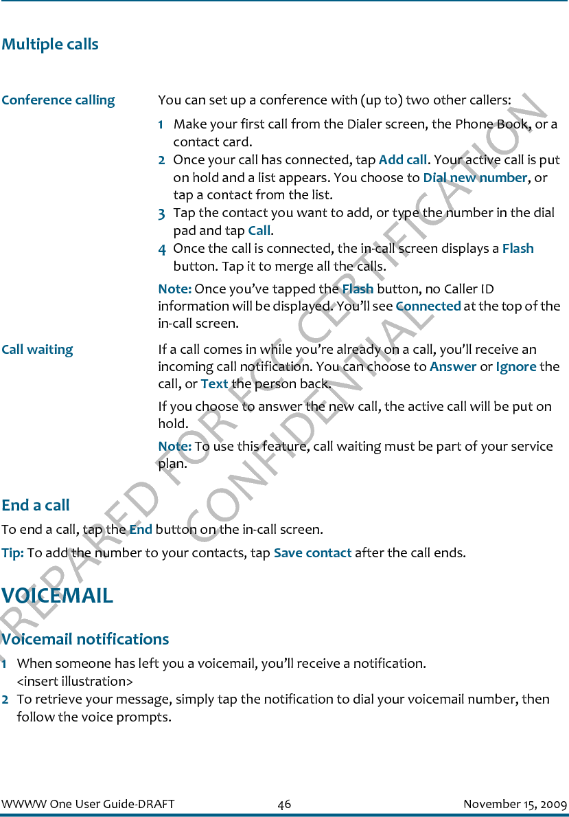 PREPARED FOR FCC CERTIFICATION CONFIDENTIALWWWW One User Guide-DRAFT 46 November 15, 2009Multiple callsEnd a callTo end a call, tap the End button on the in-call screen. Tip: To add the number to your contacts, tap Save contact after the call ends.VOICEMAILVoicemail notifications1When someone has left you a voicemail, you’ll receive a notification. &lt;insert illustration&gt;2To retrieve your message, simply tap the notification to dial your voicemail number, then follow the voice prompts.Conference calling You can set up a conference with (up to) two other callers:1Make your first call from the Dialer screen, the Phone Book, or a contact card.2Once your call has connected, tap Add call. Your active call is put on hold and a list appears. You choose to Dial new number, or tap a contact from the list.3Tap the contact you want to add, or type the number in the dial pad and tap Call.4Once the call is connected, the in-call screen displays a Flash button. Tap it to merge all the calls.Note: Once you’ve tapped the Flash button, no Caller ID information will be displayed. You’ll see Connected at the top of the in-call screen.Call waiting If a call comes in while you’re already on a call, you’ll receive an incoming call notification. You can choose to Answer or Ignore the call, or Text the person back.If you choose to answer the new call, the active call will be put on hold.Note: To use this feature, call waiting must be part of your service plan.
