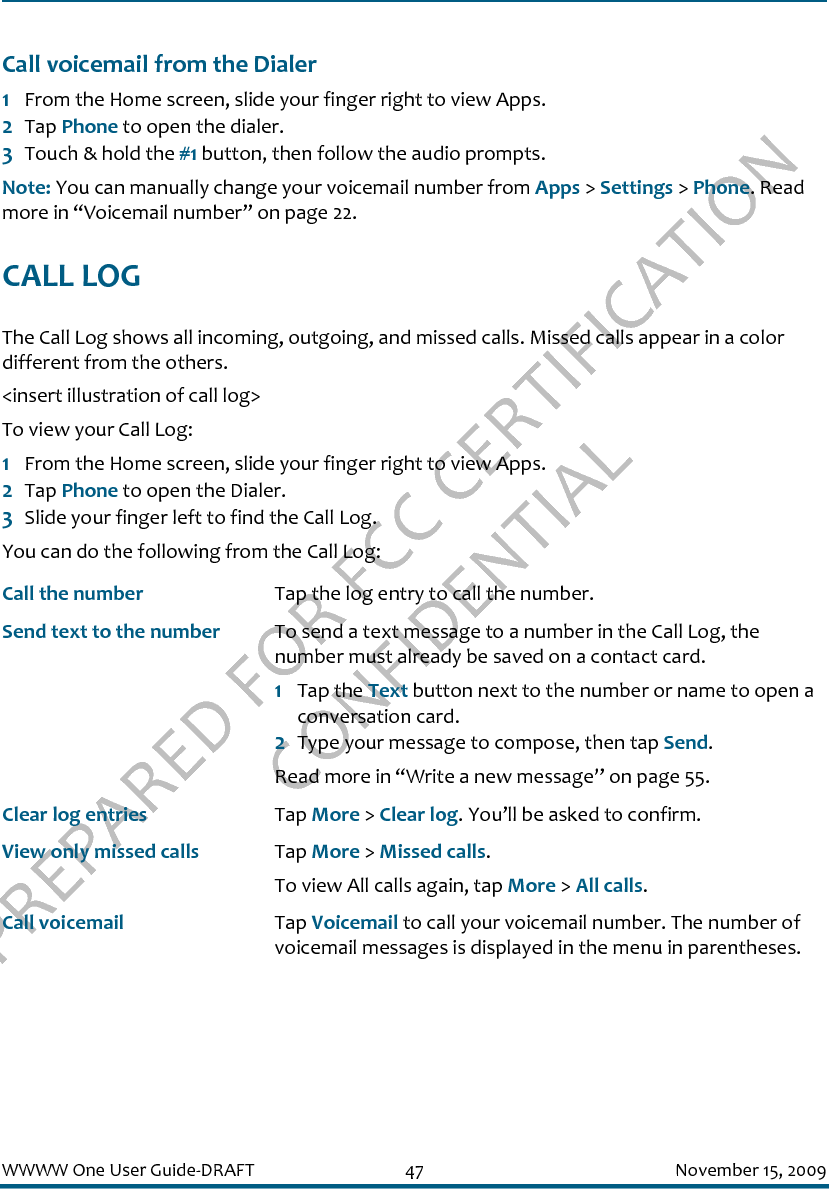 PREPARED FOR FCC CERTIFICATION CONFIDENTIALWWWW One User Guide-DRAFT 47 November 15, 2009Call voicemail from the Dialer1From the Home screen, slide your finger right to view Apps.2Tap Phone to open the dialer.3Touch &amp; hold the #1 button, then follow the audio prompts.Note: You can manually change your voicemail number from Apps &gt; Settings &gt; Phone. Read more in “Voicemail number” on page 22.CALL LOGThe Call Log shows all incoming, outgoing, and missed calls. Missed calls appear in a color different from the others. &lt;insert illustration of call log&gt;To view your Call Log:1From the Home screen, slide your finger right to view Apps.2Tap Phone to open the Dialer.3Slide your finger left to find the Call Log. You can do the following from the Call Log:Call the number Tap the log entry to call the number.Send text to the number To send a text message to a number in the Call Log, the number must already be saved on a contact card.1Tap the Text button next to the number or name to open a conversation card.2Type your message to compose, then tap Send. Read more in “Write a new message” on page 55.Clear log entries Tap More &gt; Clear log. You’ll be asked to confirm.View only missed calls Tap More &gt; Missed calls.To view All calls again, tap More &gt; All calls.Call voicemail Tap Voicemail to call your voicemail number. The number of voicemail messages is displayed in the menu in parentheses.