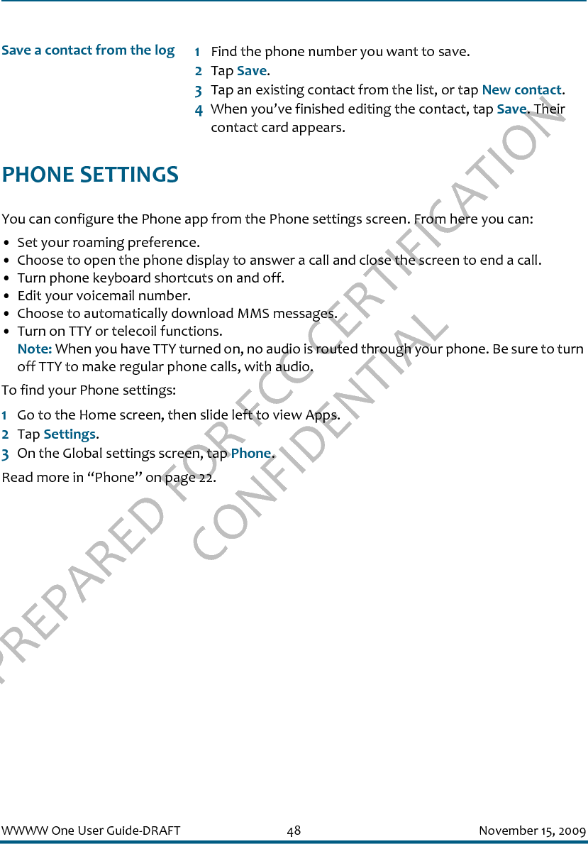 PREPARED FOR FCC CERTIFICATION CONFIDENTIALWWWW One User Guide-DRAFT 48 November 15, 2009PHONE SETTINGSYou can configure the Phone app from the Phone settings screen. From here you can:• Set your roaming preference.• Choose to open the phone display to answer a call and close the screen to end a call.• Turn phone keyboard shortcuts on and off.• Edit your voicemail number.• Choose to automatically download MMS messages.• Turn on TTY or telecoil functions.Note: When you have TTY turned on, no audio is routed through your phone. Be sure to turn off TTY to make regular phone calls, with audio.To find your Phone settings:1Go to the Home screen, then slide left to view Apps.2Tap Settings.3On the Global settings screen, tap Phone.Read more in “Phone” on page 22.Save a contact from the log 1Find the phone number you want to save.2Tap Save.3Tap an existing contact from the list, or tap New contact.4When you’ve finished editing the contact, tap Save. Their contact card appears.