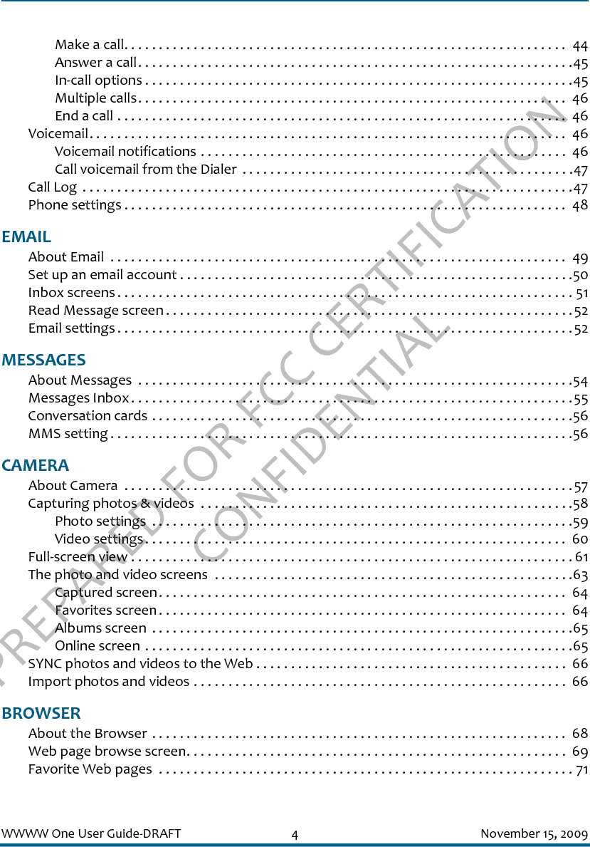 PREPARED FOR FCC CERTIFICATION CONFIDENTIALWWWW One User Guide-DRAFT 4 November 15, 2009Make a call. . . . . . . . . . . . . . . . . . . . . . . . . . . . . . . . . . . . . . . . . . . . . . . . . . . . . . . . . . . . . . . .  44Answer a call. . . . . . . . . . . . . . . . . . . . . . . . . . . . . . . . . . . . . . . . . . . . . . . . . . . . . . . . . . . . . . .45In-call options . . . . . . . . . . . . . . . . . . . . . . . . . . . . . . . . . . . . . . . . . . . . . . . . . . . . . . . . . . . . . .45Multiple calls. . . . . . . . . . . . . . . . . . . . . . . . . . . . . . . . . . . . . . . . . . . . . . . . . . . . . . . . . . . . . .  46End a call . . . . . . . . . . . . . . . . . . . . . . . . . . . . . . . . . . . . . . . . . . . . . . . . . . . . . . . . . . . . . . . . .  46Voicemail. . . . . . . . . . . . . . . . . . . . . . . . . . . . . . . . . . . . . . . . . . . . . . . . . . . . . . . . . . . . . . . . . . . . .  46Voicemail notifications . . . . . . . . . . . . . . . . . . . . . . . . . . . . . . . . . . . . . . . . . . . . . . . . . . . . .  46Call voicemail from the Dialer  . . . . . . . . . . . . . . . . . . . . . . . . . . . . . . . . . . . . . . . . . . . . . . . .47Call Log  . . . . . . . . . . . . . . . . . . . . . . . . . . . . . . . . . . . . . . . . . . . . . . . . . . . . . . . . . . . . . . . . . . . . . . .47Phone settings . . . . . . . . . . . . . . . . . . . . . . . . . . . . . . . . . . . . . . . . . . . . . . . . . . . . . . . . . . . . . . . .  48EMAILAbout Email  . . . . . . . . . . . . . . . . . . . . . . . . . . . . . . . . . . . . . . . . . . . . . . . . . . . . . . . . . . . . . . . . . .  49Set up an email account . . . . . . . . . . . . . . . . . . . . . . . . . . . . . . . . . . . . . . . . . . . . . . . . . . . . . . . . .50Inbox screens . . . . . . . . . . . . . . . . . . . . . . . . . . . . . . . . . . . . . . . . . . . . . . . . . . . . . . . . . . . . . . . . . . 51Read Message screen . . . . . . . . . . . . . . . . . . . . . . . . . . . . . . . . . . . . . . . . . . . . . . . . . . . . . . . . . . .52Email settings . . . . . . . . . . . . . . . . . . . . . . . . . . . . . . . . . . . . . . . . . . . . . . . . . . . . . . . . . . . . . . . . . .52MESSAGESAbout Messages  . . . . . . . . . . . . . . . . . . . . . . . . . . . . . . . . . . . . . . . . . . . . . . . . . . . . . . . . . . . . . . .54Messages Inbox. . . . . . . . . . . . . . . . . . . . . . . . . . . . . . . . . . . . . . . . . . . . . . . . . . . . . . . . . . . . . . . .55Conversation cards . . . . . . . . . . . . . . . . . . . . . . . . . . . . . . . . . . . . . . . . . . . . . . . . . . . . . . . . . . . . .56MMS setting . . . . . . . . . . . . . . . . . . . . . . . . . . . . . . . . . . . . . . . . . . . . . . . . . . . . . . . . . . . . . . . . . . .56CAMERAAbout Camera  . . . . . . . . . . . . . . . . . . . . . . . . . . . . . . . . . . . . . . . . . . . . . . . . . . . . . . . . . . . . . . . . .57Capturing photos &amp; videos  . . . . . . . . . . . . . . . . . . . . . . . . . . . . . . . . . . . . . . . . . . . . . . . . . . . . . .58Photo settings  . . . . . . . . . . . . . . . . . . . . . . . . . . . . . . . . . . . . . . . . . . . . . . . . . . . . . . . . . . . . .59Video settings. . . . . . . . . . . . . . . . . . . . . . . . . . . . . . . . . . . . . . . . . . . . . . . . . . . . . . . . . . . . .  60Full-screen view . . . . . . . . . . . . . . . . . . . . . . . . . . . . . . . . . . . . . . . . . . . . . . . . . . . . . . . . . . . . . . . . 61The photo and video screens  . . . . . . . . . . . . . . . . . . . . . . . . . . . . . . . . . . . . . . . . . . . . . . . . . . . .63Captured screen. . . . . . . . . . . . . . . . . . . . . . . . . . . . . . . . . . . . . . . . . . . . . . . . . . . . . . . . . . .  64Favorites screen . . . . . . . . . . . . . . . . . . . . . . . . . . . . . . . . . . . . . . . . . . . . . . . . . . . . . . . . . . .  64Albums screen  . . . . . . . . . . . . . . . . . . . . . . . . . . . . . . . . . . . . . . . . . . . . . . . . . . . . . . . . . . . . .65Online screen . . . . . . . . . . . . . . . . . . . . . . . . . . . . . . . . . . . . . . . . . . . . . . . . . . . . . . . . . . . . . .65SYNC photos and videos to the Web . . . . . . . . . . . . . . . . . . . . . . . . . . . . . . . . . . . . . . . . . . . . .  66Import photos and videos . . . . . . . . . . . . . . . . . . . . . . . . . . . . . . . . . . . . . . . . . . . . . . . . . . . . . .  66BROWSERAbout the Browser . . . . . . . . . . . . . . . . . . . . . . . . . . . . . . . . . . . . . . . . . . . . . . . . . . . . . . . . . . . .  68Web page browse screen. . . . . . . . . . . . . . . . . . . . . . . . . . . . . . . . . . . . . . . . . . . . . . . . . . . . . . .  69Favorite Web pages  . . . . . . . . . . . . . . . . . . . . . . . . . . . . . . . . . . . . . . . . . . . . . . . . . . . . . . . . . . . . 71