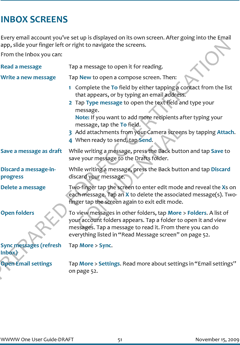 PREPARED FOR FCC CERTIFICATION CONFIDENTIALWWWW One User Guide-DRAFT 51 November 15, 2009INBOX SCREENSEvery email account you’ve set up is displayed on its own screen. After going into the Email app, slide your finger left or right to navigate the screens.From the Inbox you can:Read a message Tap a message to open it for reading.Write a new message Tap New to open a compose screen. Then:1Complete the To field by either tapping a contact from the list that appears, or by typing an email address.2Tap Type message to open the text field and type your message.Note: If you want to add more recipients after typing your message, tap the To field.3Add attachments from your Camera screens by tapping Attach.4When ready to send, tap Send.Save a message as draft While writing a message, press the Back button and tap Save to save your message to the Drafts folder.Discard a message-in-progressWhile writing a message, press the Back button and tap Discard discard your message.Delete a message Two-finger tap the screen to enter edit mode and reveal the Xs on each message. Tap an X to delete the associated message(s). Two-finger tap the screen again to exit edit mode.Open folders To view messages in other folders, tap More &gt; Folders. A list of your account folders appears. Tap a folder to open it and view messages. Tap a message to read it. From there you can do everything listed in “Read Message screen” on page 52.Sync messages (refresh Inbox)Tap More &gt; Sync.Open Email settings Tap More &gt; Settings. Read more about settings in “Email settings” on page 52.
