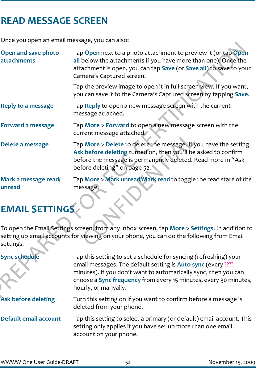 PREPARED FOR FCC CERTIFICATION CONFIDENTIALWWWW One User Guide-DRAFT 52 November 15, 2009READ MESSAGE SCREENOnce you open an email message, you can also:EMAIL SETTINGSTo open the Email Settings screen, from any Inbox screen, tap More &gt; Settings. In addition to setting up email accounts for viewing on your phone, you can do the following from Email settings:Open and save photo attachmentsTap Open next to a photo attachment to preview it (or tap Open all below the attachments if you have more than one). Once the attachment is open, you can tap Save (or Save all) to save to your Camera’s Captured screen.Tap the preview image to open it in full-screen view. If you want, you can save it to the Camera’s Captured screen by tapping Save. Reply to a message Tap Reply to open a new message screen with the current message attached.Forward a message Tap More &gt; Forward to open a new message screen with the current message attached.Delete a message Tap More &gt; Delete to delete the message. If you have the setting Ask before deleting turned on, then you’ll be asked to confirm before the message is permanently deleted. Read more in “Ask before deleting” on page 52.Mark a message read/unreadTap More &gt; Mark unread/Mark read to toggle the read state of the message.Sync schedule Tap this setting to set a schedule for syncing (refreshing) your email messages. The default setting is Auto-sync (every ???? minutes). If you don’t want to automatically sync, then you can choose a Sync frequency from every 15 minutes, every 30 minutes, hourly, or manyally.Ask before deleting Turn this setting on if you want to confirm before a message is deleted from your phone.Default email account Tap this setting to select a primary (or default) email account. This setting only applies if you have set up more than one email account on your phone.