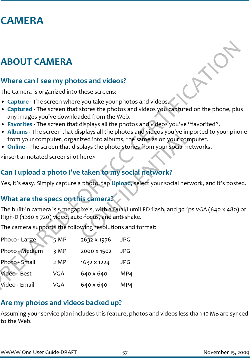 PREPARED FOR FCC CERTIFICATION CONFIDENTIALWWWW One User Guide-DRAFT 57 November 15, 2009CAMERAABOUT CAMERAWhere can I see my photos and videos?The Camera is organized into these screens:•Capture - The screen where you take your photos and videos.•Captured - The screen that stores the photos and videos you captured on the phone, plus any images you’ve downloaded from the Web.•Favorites - The screen that displays all the photos and videos you’ve “favorited”.•Albums - The screen that displays all the photos and videos you’ve imported to your phone from your computer, organized into albums, the same as on your computer.•Online - The screen that displays the photo stories from your social networks.&lt;insert annotated screenshot here&gt;Can I upload a photo I’ve taken to my social network?Yes, it’s easy. Simply capture a photo, tap Upload, select your social network, and it’s posted.What are the specs on this camera?The built-in camera is 5 megapixels, with a Dual/LumiLED flash, and 30 fps VGA (640 x 480) or High-D (1280 x 720) video, auto-focus, and anti-shake.The camera supports the following resolutions and format:Are my photos and videos backed up?Assuming your service plan includes this feature, photos and videos less than 10 MB are synced to the Web.Photo - Large 5 MP 2632 x 1976 JPGPhoto - Medium 3 MP 2000 x 1502 JPGPhoto - Small 2 MP 1632 x 1224 JPGVideo - Best VGA 640 x 640 MP4Video - Email VGA 640 x 640 MP4