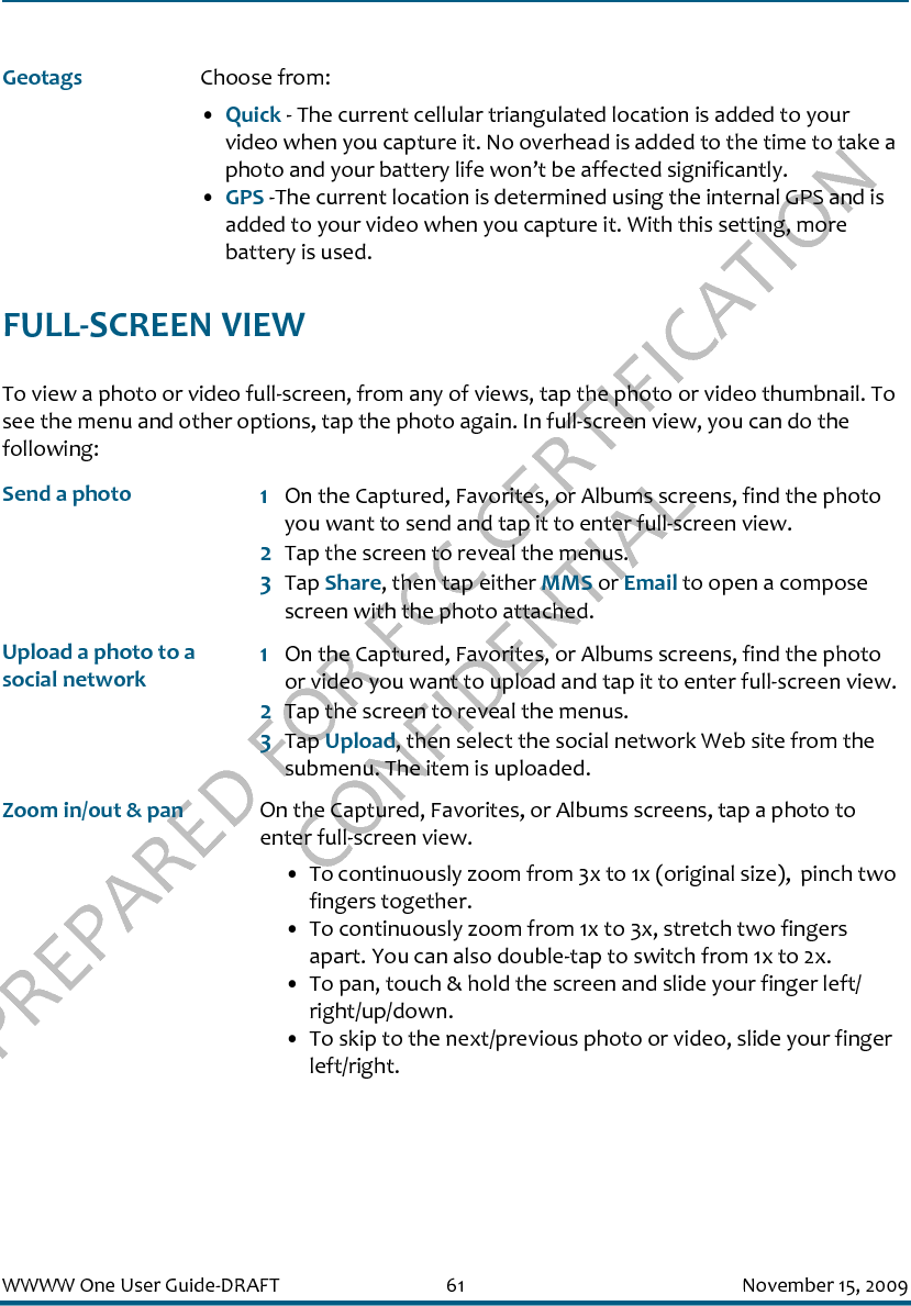 PREPARED FOR FCC CERTIFICATION CONFIDENTIALWWWW One User Guide-DRAFT 61 November 15, 2009FULL-SCREEN VIEWTo view a photo or video full-screen, from any of views, tap the photo or video thumbnail. To see the menu and other options, tap the photo again. In full-screen view, you can do the following:Geotags Choose from:•Quick - The current cellular triangulated location is added to your video when you capture it. No overhead is added to the time to take a photo and your battery life won’t be affected significantly.•GPS -The current location is determined using the internal GPS and is added to your video when you capture it. With this setting, more battery is used. Send a photo 1On the Captured, Favorites, or Albums screens, find the photo you want to send and tap it to enter full-screen view.2Tap the screen to reveal the menus.3Tap Share, then tap either MMS or Email to open a compose screen with the photo attached.Upload a photo to a social network1On the Captured, Favorites, or Albums screens, find the photo or video you want to upload and tap it to enter full-screen view.2Tap the screen to reveal the menus.3Tap Upload, then select the social network Web site from the submenu. The item is uploaded.Zoom in/out &amp; pan On the Captured, Favorites, or Albums screens, tap a photo to enter full-screen view.• To continuously zoom from 3x to 1x (original size),  pinch two fingers together.• To continuously zoom from 1x to 3x, stretch two fingers apart. You can also double-tap to switch from 1x to 2x.• To pan, touch &amp; hold the screen and slide your finger left/right/up/down.• To skip to the next/previous photo or video, slide your finger left/right.