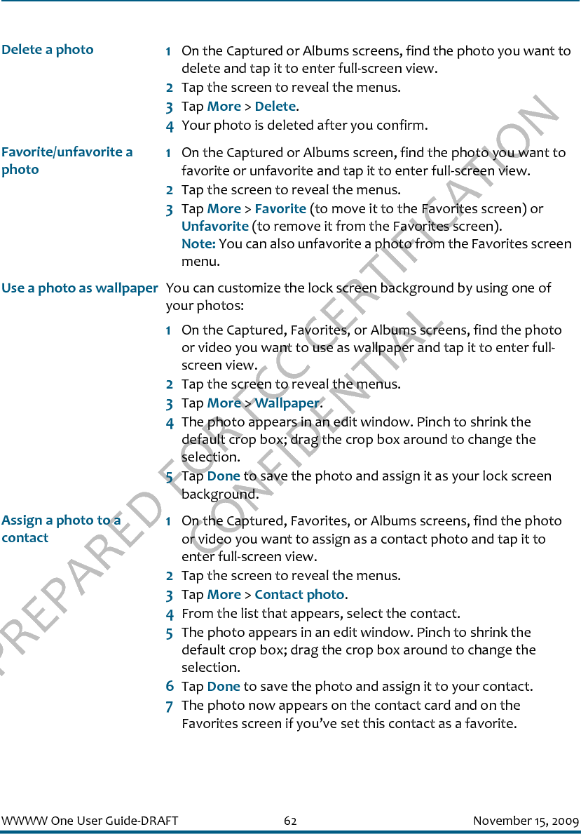 PREPARED FOR FCC CERTIFICATION CONFIDENTIALWWWW One User Guide-DRAFT 62 November 15, 2009Delete a photo 1On the Captured or Albums screens, find the photo you want to delete and tap it to enter full-screen view.2Tap the screen to reveal the menus.3Tap More &gt; Delete.4Your photo is deleted after you confirm.Favorite/unfavorite a photo 1On the Captured or Albums screen, find the photo you want to favorite or unfavorite and tap it to enter full-screen view.2Tap the screen to reveal the menus.3Tap More &gt; Favorite (to move it to the Favorites screen) or Unfavorite (to remove it from the Favorites screen).Note: You can also unfavorite a photo from the Favorites screen menu.Use a photo as wallpaper You can customize the lock screen background by using one of your photos:1On the Captured, Favorites, or Albums screens, find the photo or video you want to use as wallpaper and tap it to enter full-screen view.2Tap the screen to reveal the menus.3Tap More &gt; Wallpaper.4The photo appears in an edit window. Pinch to shrink the default crop box; drag the crop box around to change the selection.5Tap Done to save the photo and assign it as your lock screen background.Assign a photo to a contact1On the Captured, Favorites, or Albums screens, find the photo or video you want to assign as a contact photo and tap it to enter full-screen view.2Tap the screen to reveal the menus.3Tap More &gt; Contact photo.4From the list that appears, select the contact.5The photo appears in an edit window. Pinch to shrink the default crop box; drag the crop box around to change the selection.6Tap Done to save the photo and assign it to your contact.7The photo now appears on the contact card and on the Favorites screen if you’ve set this contact as a favorite.