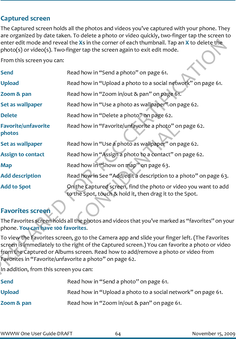 PREPARED FOR FCC CERTIFICATION CONFIDENTIALWWWW One User Guide-DRAFT 64 November 15, 2009Captured screenThe Captured screen holds all the photos and videos you’ve captured with your phone. They are organized by date taken. To delete a photo or video quickly, two-finger tap the screen to enter edit mode and reveal the Xs in the corner of each thumbnail. Tap an X to delete the photo(s) or video(s). Two-finger tap the screen again to exit edit mode.From this screen you can:Favorites screenThe Favorites screen holds all the photos and videos that you’ve marked as “favorites” on your phone. You can have 100 favorites. To view the Favorites screen, go to the Camera app and slide your finger left. (The Favorites screen is immediately to the right of the Captured screen.) You can favorite a photo or video from the Captured or Albums screen. Read how to add/remove a photo or video from Favorites in “Favorite/unfavorite a photo” on page 62.In addition, from this screen you can:Send Read how in “Send a photo” on page 61.Upload Read how in “Upload a photo to a social network” on page 61.Zoom &amp; pan Read how in “Zoom in/out &amp; pan” on page 61.Set as wallpaper Read how in “Use a photo as wallpaper” on page 62.Delete Read how in “Delete a photo” on page 62.Favorite/unfavorite photosRead how in “Favorite/unfavorite a photo” on page 62.Set as wallpaper Read how in “Use a photo as wallpaper” on page 62.Assign to contact Read how in “Assign a photo to a contact” on page 62.Map Read how in “Show on map” on page 63.Add description Read how in See “Add/edit a description to a photo” on page 63.Add to Spot On the Captured screen, find the photo or video you want to add to the Spot, touch &amp; hold it, then drag it to the Spot.Send Read how in “Send a photo” on page 61.Upload Read how in “Upload a photo to a social network” on page 61.Zoom &amp; pan Read how in “Zoom in/out &amp; pan” on page 61.