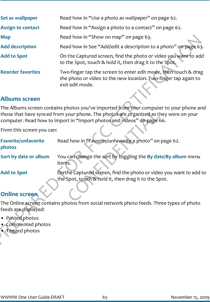PREPARED FOR FCC CERTIFICATION CONFIDENTIALWWWW One User Guide-DRAFT 65 November 15, 2009Albums screenThe Albums screen contains photos you’ve imported from your computer to your phone and those that have synced from your phone. The photos are organized as they were on your computer. Read how to import in “Import photos and videos” on page 66.From this screen you can:Online screenThe Online screen contains photos from social network photo feeds. Three types of photo feeds are displayed:• Posted photos• Commented photos• Tagged photosSet as wallpaper Read how in “Use a photo as wallpaper” on page 62.Assign to contact Read how in “Assign a photo to a contact” on page 62.Map Read how in “Show on map” on page 63.Add description Read how in See “Add/edit a description to a photo” on page 63.Add to Spot On the Captured screen, find the photo or video you want to add to the Spot, touch &amp; hold it, then drag it to the Spot.Reorder favorites Two-finger tap the screen to enter edit mode, then touch &amp; drag the photo or video to the new location. Two-finger tap again to exit edit mode.Favorite/unfavorite photosRead how in “Favorite/unfavorite a photo” on page 62.Sort by date or album You can change the sort by toggling the By date/By album menu items.Add to Spot On the Captured screen, find the photo or video you want to add to the Spot, touch &amp; hold it, then drag it to the Spot.