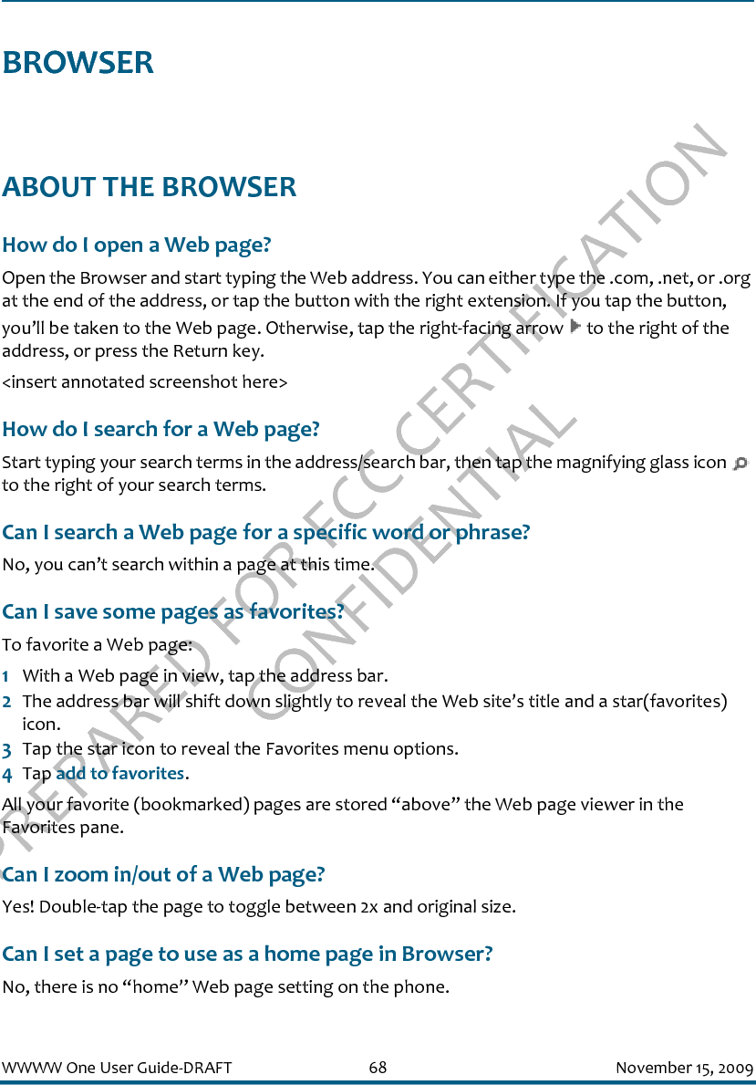 PREPARED FOR FCC CERTIFICATION CONFIDENTIALWWWW One User Guide-DRAFT 68 November 15, 2009BROWSERABOUT THE BROWSERHow do I open a Web page?Open the Browser and start typing the Web address. You can either type the .com, .net, or .org at the end of the address, or tap the button with the right extension. If you tap the button, you’ll be taken to the Web page. Otherwise, tap the right-facing arrow   to the right of the address, or press the Return key.&lt;insert annotated screenshot here&gt;How do I search for a Web page?Start typing your search terms in the address/search bar, then tap the magnifying glass icon   to the right of your search terms.Can I search a Web page for a specific word or phrase?No, you can’t search within a page at this time.Can I save some pages as favorites?To favorite a Web page:1With a Web page in view, tap the address bar. 2The address bar will shift down slightly to reveal the Web site’s title and a star(favorites) icon. 3Tap the star icon to reveal the Favorites menu options.4Tap add to favorites. All your favorite (bookmarked) pages are stored “above” the Web page viewer in the Favorites pane.Can I zoom in/out of a Web page?Yes! Double-tap the page to toggle between 2x and original size.Can I set a page to use as a home page in Browser?No, there is no “home” Web page setting on the phone.