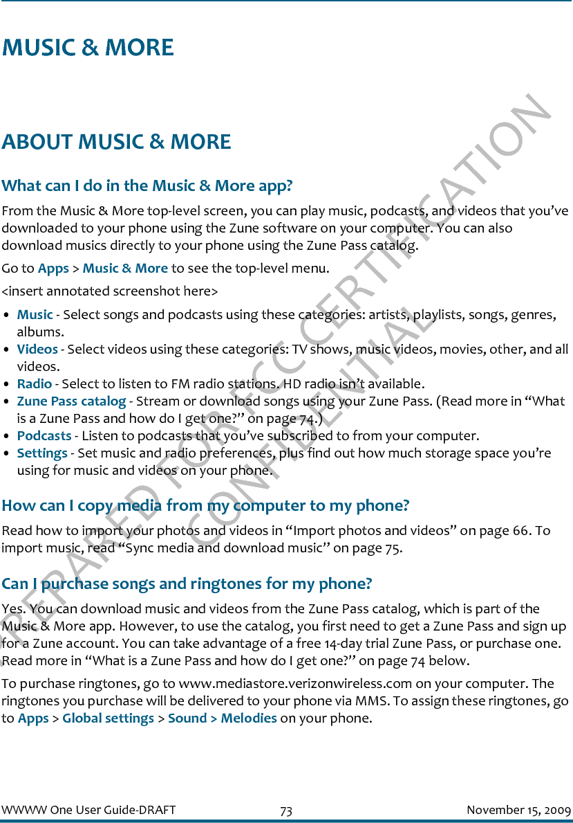 PREPARED FOR FCC CERTIFICATION CONFIDENTIALWWWW One User Guide-DRAFT 73 November 15, 2009MUSIC &amp; MOREABOUT MUSIC &amp; MOREWhat can I do in the Music &amp; More app?From the Music &amp; More top-level screen, you can play music, podcasts, and videos that you’ve downloaded to your phone using the Zune software on your computer. You can also download musics directly to your phone using the Zune Pass catalog.Go to Apps &gt; Music &amp; More to see the top-level menu.&lt;insert annotated screenshot here&gt;•Music - Select songs and podcasts using these categories: artists, playlists, songs, genres, albums.•Videos - Select videos using these categories: TV shows, music videos, movies, other, and all videos.•Radio - Select to listen to FM radio stations. HD radio isn’t available.•Zune Pass catalog - Stream or download songs using your Zune Pass. (Read more in “What is a Zune Pass and how do I get one?” on page 74.)•Podcasts - Listen to podcasts that you’ve subscribed to from your computer.•Settings - Set music and radio preferences, plus find out how much storage space you’re using for music and videos on your phone.How can I copy media from my computer to my phone?Read how to import your photos and videos in “Import photos and videos” on page 66. To import music, read “Sync media and download music” on page 75.Can I purchase songs and ringtones for my phone?Yes. You can download music and videos from the Zune Pass catalog, which is part of the Music &amp; More app. However, to use the catalog, you first need to get a Zune Pass and sign up for a Zune account. You can take advantage of a free 14-day trial Zune Pass, or purchase one. Read more in “What is a Zune Pass and how do I get one?” on page 74 below.To purchase ringtones, go to www.mediastore.verizonwireless.com on your computer. The ringtones you purchase will be delivered to your phone via MMS. To assign these ringtones, go to Apps &gt; Global settings &gt; Sound &gt; Melodies on your phone.