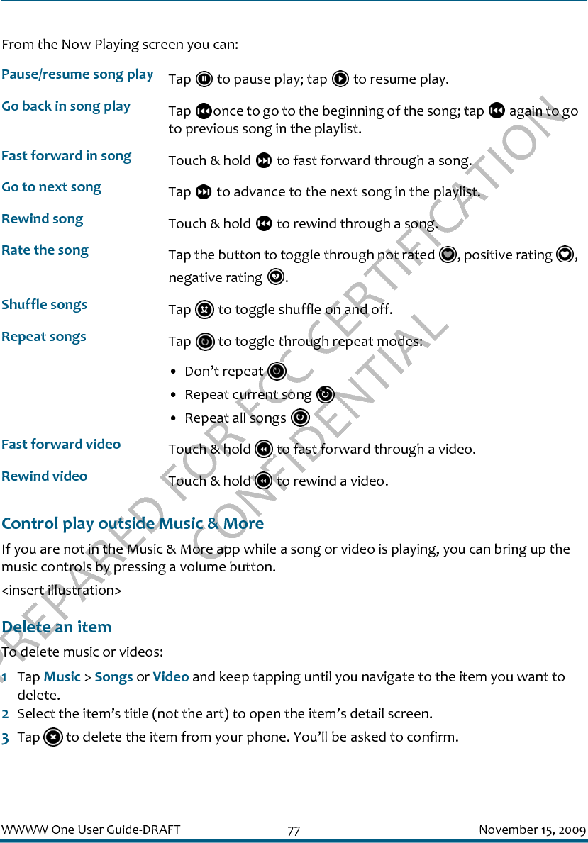 PREPARED FOR FCC CERTIFICATION CONFIDENTIALWWWW One User Guide-DRAFT 77 November 15, 2009From the Now Playing screen you can:Control play outside Music &amp; MoreIf you are not in the Music &amp; More app while a song or video is playing, you can bring up the music controls by pressing a volume button.&lt;insert illustration&gt;Delete an itemTo delete music or videos:1Tap Music &gt; Songs or Video and keep tapping until you navigate to the item you want to delete.2Select the item’s title (not the art) to open the item’s detail screen.3Tap   to delete the item from your phone. You’ll be asked to confirm.Pause/resume song play Tap   to pause play; tap   to resume play.Go back in song play Tap  once to go to the beginning of the song; tap   again to go to previous song in the playlist.Fast forward in song Touch &amp; hold   to fast forward through a song.Go to next song Tap   to advance to the next song in the playlist.Rewind song Touch &amp; hold   to rewind through a song.Rate the song Tap the button to toggle through not rated  , positive rating  , negative rating  .Shuffle songs Tap   to toggle shuffle on and off.Repeat songs Tap   to toggle through repeat modes:• Don’t repeat • Repeat current song • Repeat all songs Fast forward video Touch &amp; hold   to fast forward through a video.Rewind video Touch &amp; hold   to rewind a video.