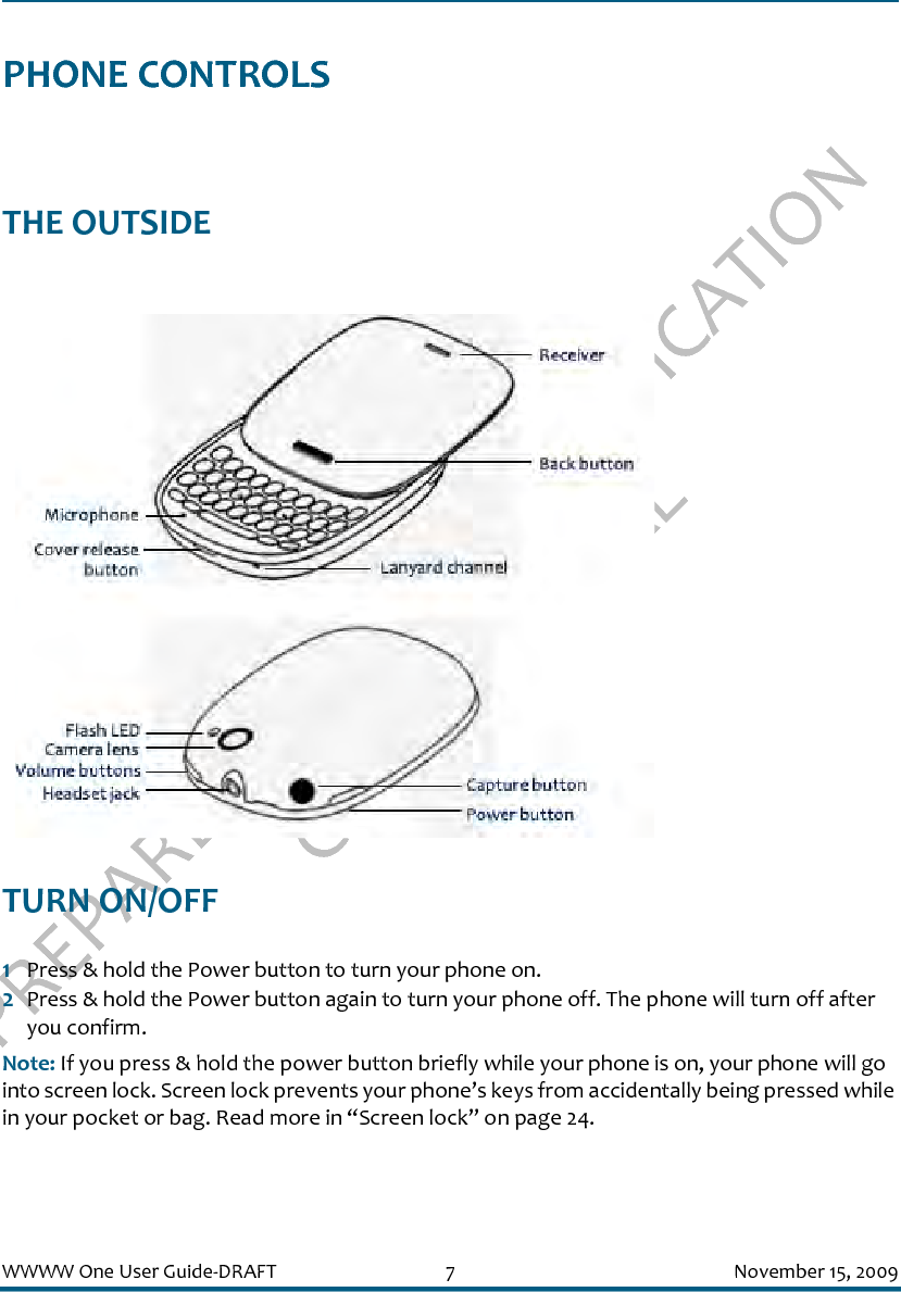 PREPARED FOR FCC CERTIFICATION CONFIDENTIALWWWW One User Guide-DRAFT 7 November 15, 2009PHONE CONTROLSTHE OUTSIDE TURN ON/OFF1Press &amp; hold the Power button to turn your phone on. 2Press &amp; hold the Power button again to turn your phone off. The phone will turn off after you confirm.Note: If you press &amp; hold the power button briefly while your phone is on, your phone will go into screen lock. Screen lock prevents your phone’s keys from accidentally being pressed while in your pocket or bag. Read more in “Screen lock” on page 24.