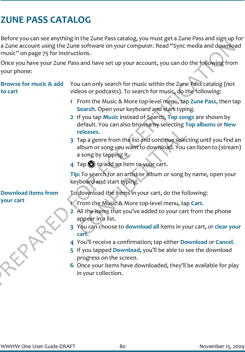 PREPARED FOR FCC CERTIFICATION CONFIDENTIALWWWW One User Guide-DRAFT 80 November 15, 2009ZUNE PASS CATALOGBefore you can see anything in the Zune Pass catalog, you must get a Zune Pass and sign up for a Zune account using the Zune software on your computer. Read “Sync media and download music” on page 75 for instructions. Once you have your Zune Pass and have set up your account, you can do the following from your phone:Browse for music &amp; add to cartYou can only search for music within the Zune Pass catalog (not videos or podcasts). To search for music, do the following:1From the Music &amp; More top-level menu, tap Zune Pass, then tap Search. Open your keyboard and start typing. 2If you tap Music instead of Search, Top songs are shown by default. You can also browse by selecting Top albums or New releases.3Tap a genre from the list and continue selecting until you find an album or song you want to download. You can listen to (stream) a song by tapping it.4Tap   to add an item to your cart.Tip: To search for an artist or album or song by name, open your keyboard and start typing. Download items from your cartTo download the items in your cart, do the following:1From the Music &amp; More top-level menu, tap Cart.2All the items that you’ve added to your cart from the phone appear in a list.3You can choose to download all items in your cart, or clear your cart.4You’ll receive a confirmation; tap either Download or Cancel.5If you tapped Download, you’ll be able to see the download progress on the screen.6Once your items have downloaded, they’ll be available for play in your collection.