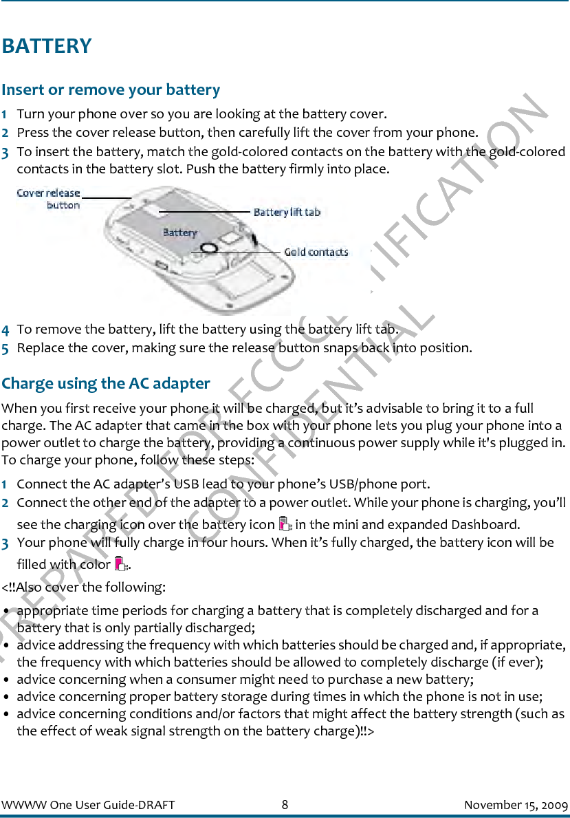 PREPARED FOR FCC CERTIFICATION CONFIDENTIALWWWW One User Guide-DRAFT 8 November 15, 2009BATTERYInsert or remove your battery1Turn your phone over so you are looking at the battery cover.2Press the cover release button, then carefully lift the cover from your phone.3To insert the battery, match the gold-colored contacts on the battery with the gold-colored contacts in the battery slot. Push the battery firmly into place.4To remove the battery, lift the battery using the battery lift tab.5Replace the cover, making sure the release button snaps back into position.Charge using the AC adapterWhen you first receive your phone it will be charged, but it’s advisable to bring it to a full charge. The AC adapter that came in the box with your phone lets you plug your phone into a power outlet to charge the battery, providing a continuous power supply while it&apos;s plugged in. To charge your phone, follow these steps:1Connect the AC adapter’s USB lead to your phone’s USB/phone port.2Connect the other end of the adapter to a power outlet. While your phone is charging, you’ll see the charging icon over the battery icon   in the mini and expanded Dashboard.3Your phone will fully charge in four hours. When it’s fully charged, the battery icon will be filled with color  . &lt;!!Also cover the following:• appropriate time periods for charging a battery that is completely discharged and for a battery that is only partially discharged; • advice addressing the frequency with which batteries should be charged and, if appropriate, the frequency with which batteries should be allowed to completely discharge (if ever); • advice concerning when a consumer might need to purchase a new battery; • advice concerning proper battery storage during times in which the phone is not in use; • advice concerning conditions and/or factors that might affect the battery strength (such as the effect of weak signal strength on the battery charge)!!&gt;