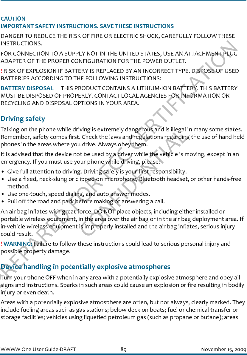 PREPARED FOR FCC CERTIFICATION CONFIDENTIALWWWW One User Guide-DRAFT 89 November 15, 2009CAUTIONIMPORTANT SAFETY INSTRUCTIONS. SAVE THESE INSTRUCTIONSDANGER TO REDUCE THE RISK OF FIRE OR ELECTRIC SHOCK, CAREFULLY FOLLOW THESE INSTRUCTIONS. FOR CONNECTION TO A SUPPLY NOT IN THE UNITED STATES, USE AN ATTACHMENT PLUG ADAPTER OF THE PROPER CONFIGURATION FOR THE POWER OUTLET.! RISK OF EXPLOSION IF BATTERY IS REPLACED BY AN INCORRECT TYPE. DISPOSE OF USED BATTERIES ACCORDING TO THE FOLLOWING INSTRUCTIONS:BATTERY DISPOSAL   THIS PRODUCT CONTAINS A LITHIUM-ION BATTERY. THIS BATTERY MUST BE DISPOSED OF PROPERLY. CONTACT LOCAL AGENCIES FOR INFORMATION ON RECYCLING AND DISPOSAL OPTIONS IN YOUR AREA.Driving safetyTalking on the phone while driving is extremely dangerous and is illegal in many some states. Remember, safety comes first. Check the laws and regulations regarding the use of hand held phones in the areas where you drive. Always obey them.It is advised that the device not be used by a driver while the vehicle is moving, except in an emergency. If you must use your phone while driving, please:• Give full attention to driving. Driving safely is your first responsibility.• Use a fixed, neck-slung or clipped-on microphone, Bluetooth headset, or other hands-free method.• Use one-touch, speed dialing, and auto answer modes.• Pull off the road and park before making or answering a call.An air bag inflates with great force. DO NOT place objects, including either installed or portable wireless equipment, in the area over the air bag or in the air bag deployment area. If in-vehicle wireless equipment is improperly installed and the air bag inflates, serious injury could result.! WARNING: Failure to follow these instructions could lead to serious personal injury and possible property damage.Device handling in potentially explosive atmospheresTurn your phone OFF when in any area with a potentially explosive atmosphere and obey all signs and instructions. Sparks in such areas could cause an explosion or fire resulting in bodily injury or even death.Areas with a potentially explosive atmosphere are often, but not always, clearly marked. They include fueling areas such as gas stations; below deck on boats; fuel or chemical transfer or storage facilities; vehicles using liquefied petroleum gas (such as propane or butane); areas 