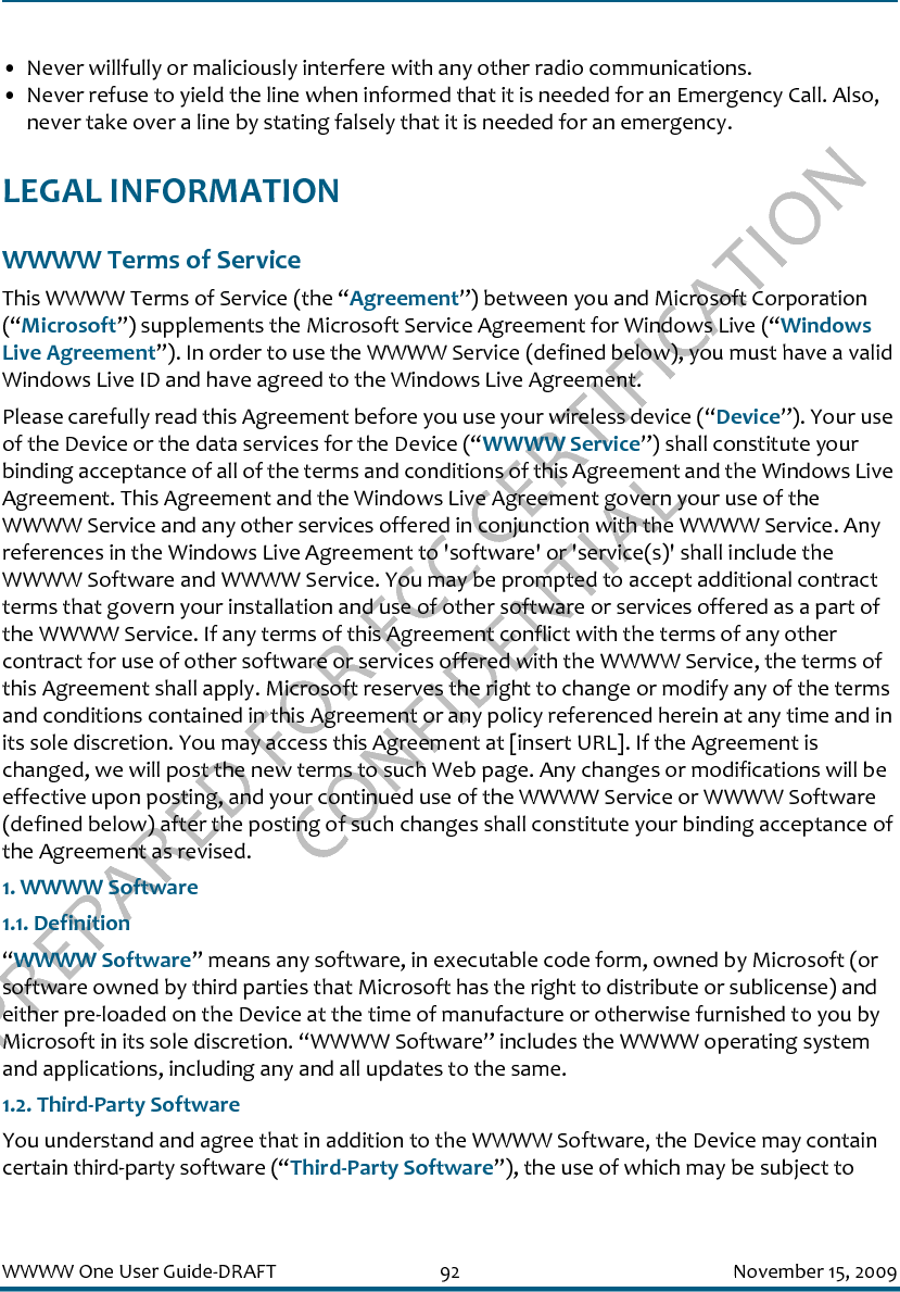 PREPARED FOR FCC CERTIFICATION CONFIDENTIALWWWW One User Guide-DRAFT 92 November 15, 2009• Never willfully or maliciously interfere with any other radio communications.• Never refuse to yield the line when informed that it is needed for an Emergency Call. Also, never take over a line by stating falsely that it is needed for an emergency.LEGAL INFORMATIONWWWW Terms of ServiceThis WWWW Terms of Service (the “Agreement”) between you and Microsoft Corporation (“Microsoft”) supplements the Microsoft Service Agreement for Windows Live (“Windows Live Agreement”). In order to use the WWWW Service (defined below), you must have a valid Windows Live ID and have agreed to the Windows Live Agreement.Please carefully read this Agreement before you use your wireless device (“Device”). Your use of the Device or the data services for the Device (“WWWW Service”) shall constitute your binding acceptance of all of the terms and conditions of this Agreement and the Windows Live Agreement. This Agreement and the Windows Live Agreement govern your use of the WWWW Service and any other services offered in conjunction with the WWWW Service. Any references in the Windows Live Agreement to &apos;software&apos; or &apos;service(s)&apos; shall include the WWWW Software and WWWW Service. You may be prompted to accept additional contract terms that govern your installation and use of other software or services offered as a part of the WWWW Service. If any terms of this Agreement conflict with the terms of any other contract for use of other software or services offered with the WWWW Service, the terms of this Agreement shall apply. Microsoft reserves the right to change or modify any of the terms and conditions contained in this Agreement or any policy referenced herein at any time and in its sole discretion. You may access this Agreement at [insert URL]. If the Agreement is changed, we will post the new terms to such Web page. Any changes or modifications will be effective upon posting, and your continued use of the WWWW Service or WWWW Software (defined below) after the posting of such changes shall constitute your binding acceptance of the Agreement as revised.1. WWWW Software1.1. Definition“WWWW Software” means any software, in executable code form, owned by Microsoft (or software owned by third parties that Microsoft has the right to distribute or sublicense) and either pre-loaded on the Device at the time of manufacture or otherwise furnished to you by Microsoft in its sole discretion. “WWWW Software” includes the WWWW operating system and applications, including any and all updates to the same.1.2. Third-Party SoftwareYou understand and agree that in addition to the WWWW Software, the Device may contain certain third-party software (“Third-Party Software”), the use of which may be subject to 