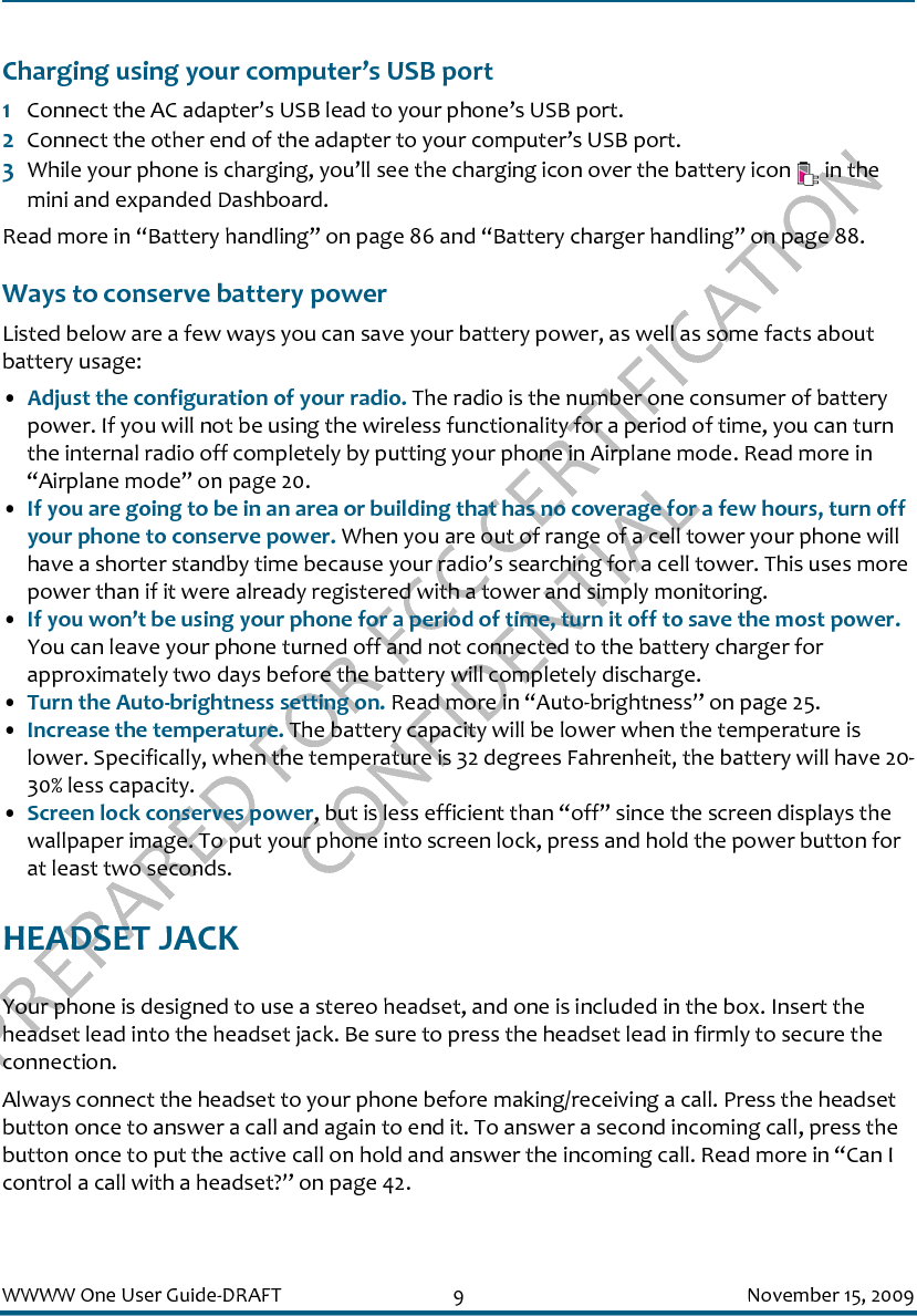 PREPARED FOR FCC CERTIFICATION CONFIDENTIALWWWW One User Guide-DRAFT 9 November 15, 2009Charging using your computer’s USB port1Connect the AC adapter’s USB lead to your phone’s USB port.2Connect the other end of the adapter to your computer’s USB port. 3While your phone is charging, you’ll see the charging icon over the battery icon   in the mini and expanded Dashboard.Read more in “Battery handling” on page 86 and “Battery charger handling” on page 88.Ways to conserve battery powerListed below are a few ways you can save your battery power, as well as some facts about battery usage: •Adjust the configuration of your radio. The radio is the number one consumer of battery power. If you will not be using the wireless functionality for a period of time, you can turn the internal radio off completely by putting your phone in Airplane mode. Read more in “Airplane mode” on page 20. •If you are going to be in an area or building that has no coverage for a few hours, turn off your phone to conserve power. When you are out of range of a cell tower your phone will have a shorter standby time because your radio’s searching for a cell tower. This uses more power than if it were already registered with a tower and simply monitoring.•If you won’t be using your phone for a period of time, turn it off to save the most power. You can leave your phone turned off and not connected to the battery charger for approximately two days before the battery will completely discharge. •Turn the Auto-brightness setting on. Read more in “Auto-brightness” on page 25.•Increase the temperature. The battery capacity will be lower when the temperature is lower. Specifically, when the temperature is 32 degrees Fahrenheit, the battery will have 20-30% less capacity.•Screen lock conserves power, but is less efficient than “off” since the screen displays the wallpaper image. To put your phone into screen lock, press and hold the power button for at least two seconds.HEADSET JACKYour phone is designed to use a stereo headset, and one is included in the box. Insert the headset lead into the headset jack. Be sure to press the headset lead in firmly to secure the connection. Always connect the headset to your phone before making/receiving a call. Press the headset button once to answer a call and again to end it. To answer a second incoming call, press the button once to put the active call on hold and answer the incoming call. Read more in “Can I control a call with a headset?” on page 42.