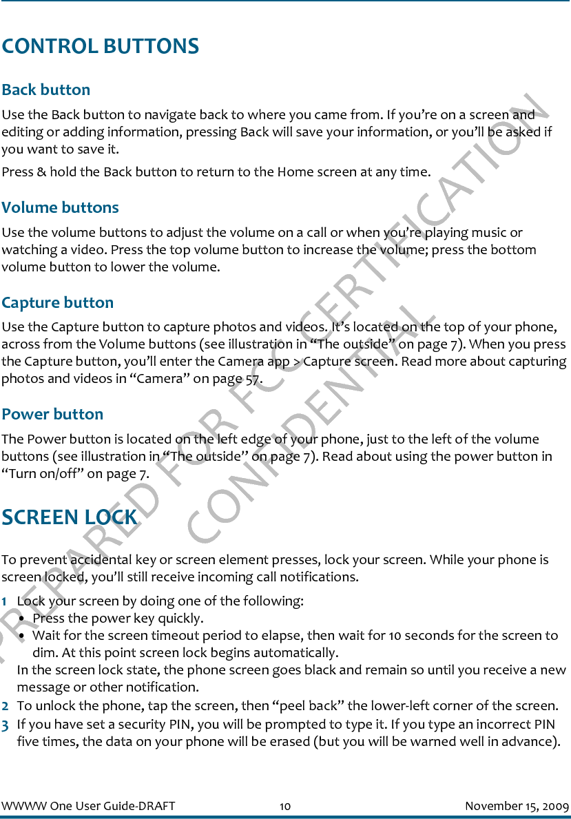 PREPARED FOR FCC CERTIFICATION CONFIDENTIALWWWW One User Guide-DRAFT 10 November 15, 2009CONTROL BUTTONSBack button Use the Back button to navigate back to where you came from. If you’re on a screen and editing or adding information, pressing Back will save your information, or you’ll be asked if you want to save it.Press &amp; hold the Back button to return to the Home screen at any time.Volume buttonsUse the volume buttons to adjust the volume on a call or when you’re playing music or watching a video. Press the top volume button to increase the volume; press the bottom volume button to lower the volume.Capture buttonUse the Capture button to capture photos and videos. It’s located on the top of your phone, across from the Volume buttons (see illustration in “The outside” on page 7). When you press the Capture button, you’ll enter the Camera app &gt; Capture screen. Read more about capturing photos and videos in “Camera” on page 57.Power buttonThe Power button is located on the left edge of your phone, just to the left of the volume buttons (see illustration in “The outside” on page 7). Read about using the power button in “Turn on/off” on page 7.SCREEN LOCKTo prevent accidental key or screen element presses, lock your screen. While your phone is screen locked, you’ll still receive incoming call notifications.1Lock your screen by doing one of the following:• Press the power key quickly.• Wait for the screen timeout period to elapse, then wait for 10 seconds for the screen to dim. At this point screen lock begins automatically.In the screen lock state, the phone screen goes black and remain so until you receive a new message or other notification.2To unlock the phone, tap the screen, then “peel back” the lower-left corner of the screen.3If you have set a security PIN, you will be prompted to type it. If you type an incorrect PIN five times, the data on your phone will be erased (but you will be warned well in advance). 