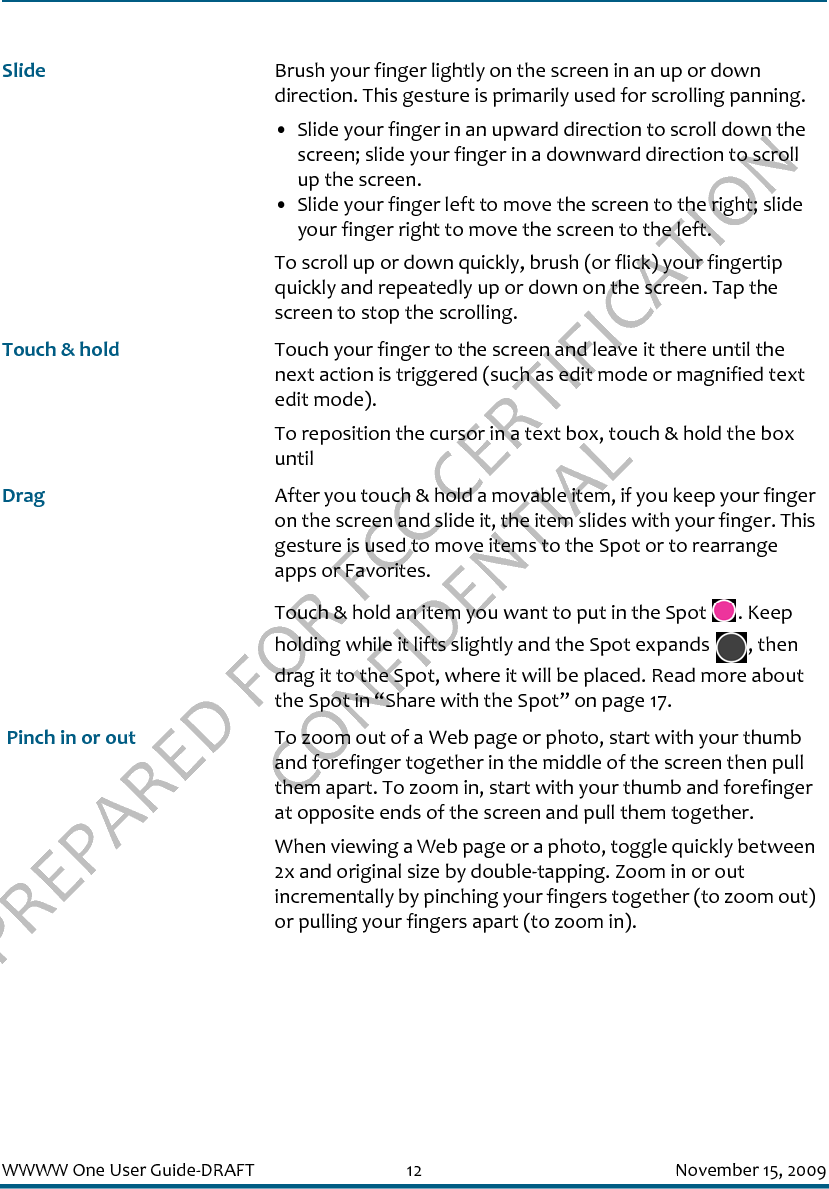 PREPARED FOR FCC CERTIFICATION CONFIDENTIALWWWW One User Guide-DRAFT 12 November 15, 2009Slide Brush your finger lightly on the screen in an up or down direction. This gesture is primarily used for scrolling panning. • Slide your finger in an upward direction to scroll down the screen; slide your finger in a downward direction to scroll up the screen.• Slide your finger left to move the screen to the right; slide your finger right to move the screen to the left.To scroll up or down quickly, brush (or flick) your fingertip quickly and repeatedly up or down on the screen. Tap the screen to stop the scrolling.Touch &amp; hold Touch your finger to the screen and leave it there until the next action is triggered (such as edit mode or magnified text edit mode).To reposition the cursor in a text box, touch &amp; hold the box until Drag After you touch &amp; hold a movable item, if you keep your finger on the screen and slide it, the item slides with your finger. This gesture is used to move items to the Spot or to rearrange apps or Favorites.Touch &amp; hold an item you want to put in the Spot  . Keep holding while it lifts slightly and the Spot expands  , then drag it to the Spot, where it will be placed. Read more about the Spot in “Share with the Spot” on page 17. Pinch in or out To zoom out of a Web page or photo, start with your thumb and forefinger together in the middle of the screen then pull them apart. To zoom in, start with your thumb and forefinger at opposite ends of the screen and pull them together.When viewing a Web page or a photo, toggle quickly between 2x and original size by double-tapping. Zoom in or out incrementally by pinching your fingers together (to zoom out) or pulling your fingers apart (to zoom in).