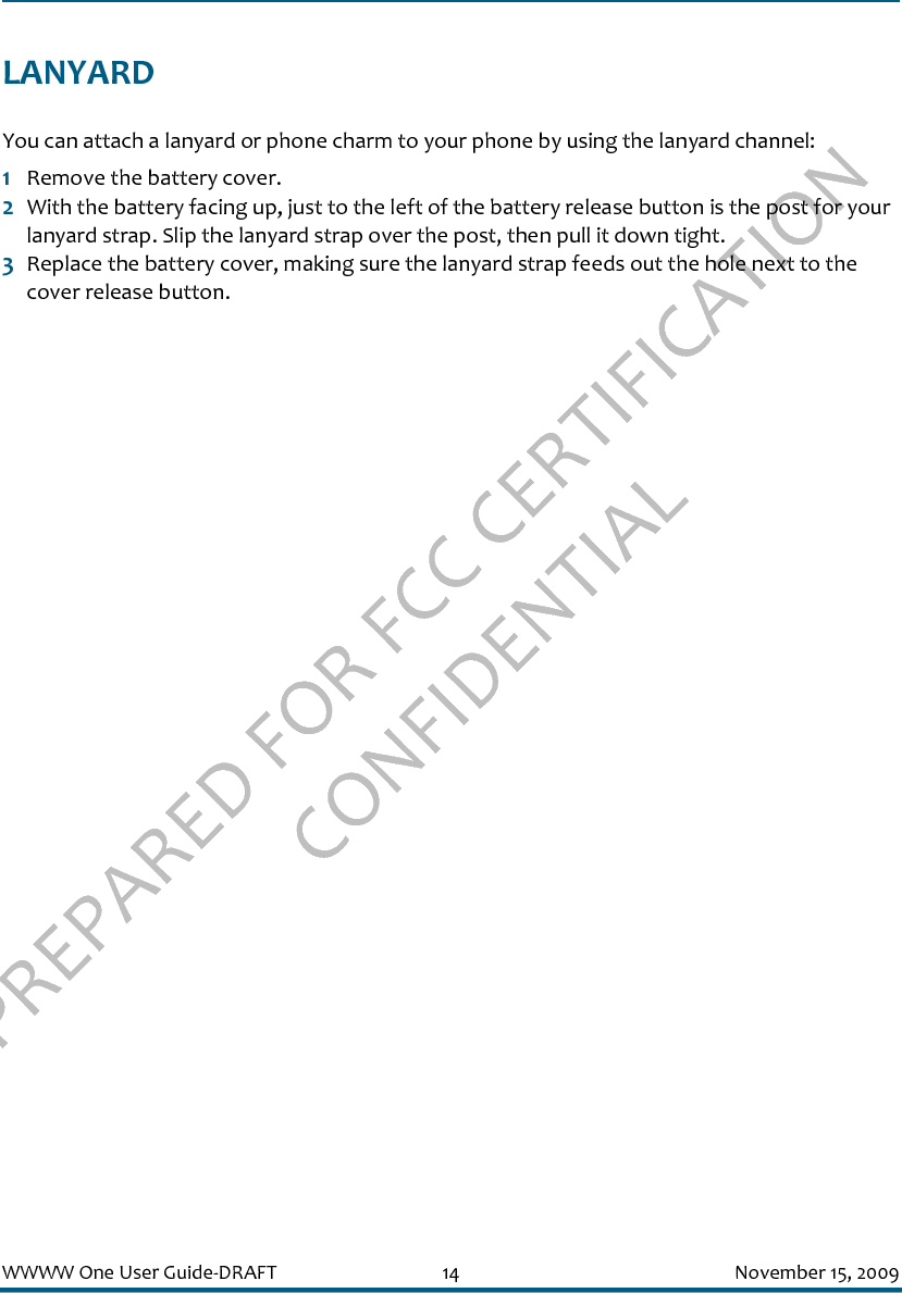 PREPARED FOR FCC CERTIFICATION CONFIDENTIALWWWW One User Guide-DRAFT 14 November 15, 2009LANYARDYou can attach a lanyard or phone charm to your phone by using the lanyard channel:1Remove the battery cover.2With the battery facing up, just to the left of the battery release button is the post for your lanyard strap. Slip the lanyard strap over the post, then pull it down tight.3Replace the battery cover, making sure the lanyard strap feeds out the hole next to the cover release button.