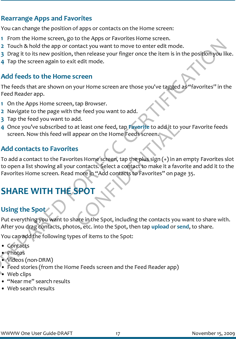 PREPARED FOR FCC CERTIFICATION CONFIDENTIALWWWW One User Guide-DRAFT 17 November 15, 2009Rearrange Apps and FavoritesYou can change the position of apps or contacts on the Home screen:1From the Home screen, go to the Apps or Favorites Home screen.2Touch &amp; hold the app or contact you want to move to enter edit mode.3Drag it to its new position, then release your finger once the item is in the position you like.4Tap the screen again to exit edit mode.Add feeds to the Home screenThe feeds that are shown on your Home screen are those you’ve tagged as “favorites” in the Feed Reader app. 1On the Apps Home screen, tap Browser.2Navigate to the page with the feed you want to add.3Tap the feed you want to add.4Once you’ve subscribed to at least one feed, tap Favorite to add it to your Favorite feeds screen. Now this feed will appear on the Home Feeds screen.Add contacts to FavoritesTo add a contact to the Favorites Home screen, tap the plus sign (+) in an empty Favorites slot to open a list showing all your contacts. Select a contact to make it a favorite and add it to the Favorites Home screen. Read more in “Add contacts to Favorites” on page 35.SHARE WITH THE SPOTUsing the SpotPut everything you want to share in the Spot, including the contacts you want to share with. After you drag contacts, photos, etc. into the Spot, then tap upload or send, to share.You can add the following types of items to the Spot:• Contacts• Photos• Videos (non-DRM)• Feed stories (from the Home Feeds screen and the Feed Reader app)• Web clips• “Near me” search results• Web search results