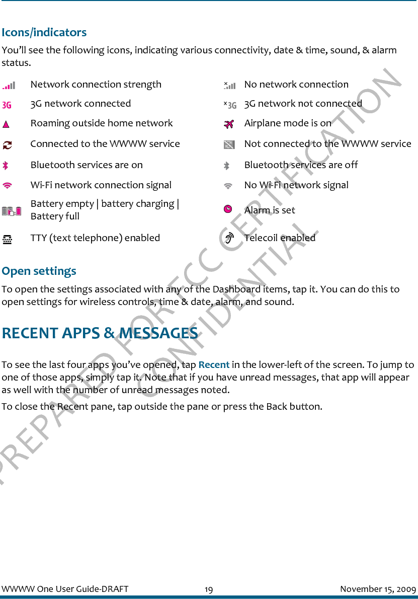 PREPARED FOR FCC CERTIFICATION CONFIDENTIALWWWW One User Guide-DRAFT 19 November 15, 2009Icons/indicatorsYou’ll see the following icons, indicating various connectivity, date &amp; time, sound, &amp; alarm status.Open settingsTo open the settings associated with any of the Dashboard items, tap it. You can do this to open settings for wireless controls, time &amp; date, alarm, and sound.RECENT APPS &amp; MESSAGESTo see the last four apps you’ve opened, tap Recent in the lower-left of the screen. To jump to one of those apps, simply tap it. Note that if you have unread messages, that app will appear as well with the number of unread messages noted.To close the Recent pane, tap outside the pane or press the Back button.Network connection strength No network connection3G network connected 3G network not connectedRoaming outside home network Airplane mode is onConnected to the WWWW service Not connected to the WWWW serviceBluetooth services are on Bluetooth services are offWi-Fi network connection signal No Wi-Fi network signalBattery empty | battery charging | Battery full Alarm is setTTY (text telephone) enabled Telecoil enabled