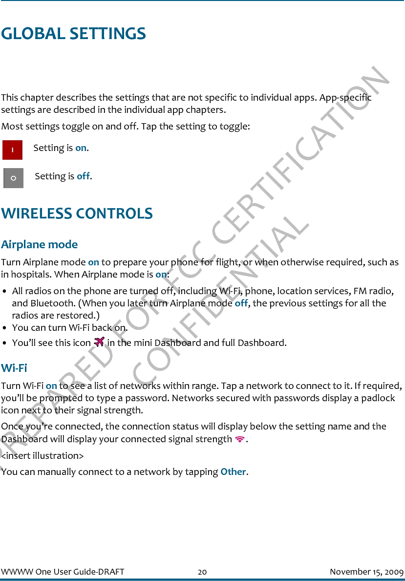 PREPARED FOR FCC CERTIFICATION CONFIDENTIALWWWW One User Guide-DRAFT 20 November 15, 2009GLOBAL SETTINGSThis chapter describes the settings that are not specific to individual apps. App-specific settings are described in the individual app chapters.Most settings toggle on and off. Tap the setting to toggle: Setting is on. Setting is off.WIRELESS CONTROLSAirplane modeTurn Airplane mode on to prepare your phone for flight, or when otherwise required, such as in hospitals. When Airplane mode is on:• All radios on the phone are turned off, including Wi-Fi, phone, location services, FM radio, and Bluetooth. (When you later turn Airplane mode off, the previous settings for all the radios are restored.)• You can turn Wi-Fi back on.• You’ll see this icon   in the mini Dashboard and full Dashboard.Wi-FiTurn Wi-Fi on to see a list of networks within range. Tap a network to connect to it. If required, you’ll be prompted to type a password. Networks secured with passwords display a padlock icon next to their signal strength.Once you’re connected, the connection status will display below the setting name and the Dashboard will display your connected signal strength  .&lt;insert illustration&gt;You can manually connect to a network by tapping Other.