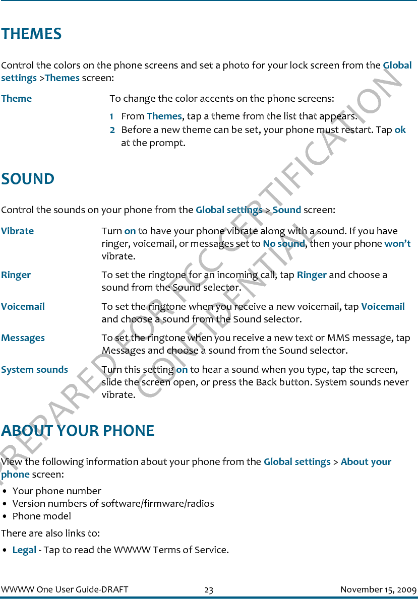 PREPARED FOR FCC CERTIFICATION CONFIDENTIALWWWW One User Guide-DRAFT 23 November 15, 2009THEMESControl the colors on the phone screens and set a photo for your lock screen from the Global settings &gt;Themes screen:SOUNDControl the sounds on your phone from the Global settings &gt; Sound screen:ABOUT YOUR PHONEView the following information about your phone from the Global settings &gt; About your phone screen:• Your phone number• Version numbers of software/firmware/radios• Phone modelThere are also links to:•Legal - Tap to read the WWWW Terms of Service.Theme To change the color accents on the phone screens:1From Themes, tap a theme from the list that appears.2Before a new theme can be set, your phone must restart. Tap ok at the prompt.Vibrate Turn on to have your phone vibrate along with a sound. If you have ringer, voicemail, or messages set to No sound, then your phone won’t vibrate.Ringer To set the ringtone for an incoming call, tap Ringer and choose a sound from the Sound selector.Voicemail To set the ringtone when you receive a new voicemail, tap Voicemail and choose a sound from the Sound selector.Messages To set the ringtone when you receive a new text or MMS message, tap Messages and choose a sound from the Sound selector.System sounds Turn this setting on to hear a sound when you type, tap the screen, slide the screen open, or press the Back button. System sounds never vibrate.