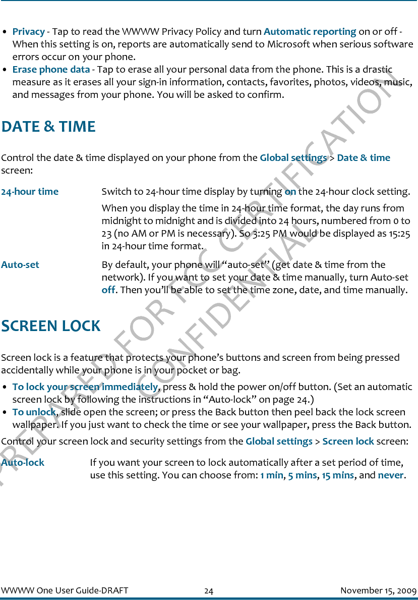 PREPARED FOR FCC CERTIFICATION CONFIDENTIALWWWW One User Guide-DRAFT 24 November 15, 2009•Privacy - Tap to read the WWWW Privacy Policy and turn Automatic reporting on or off - When this setting is on, reports are automatically send to Microsoft when serious software errors occur on your phone.•Erase phone data - Tap to erase all your personal data from the phone. This is a drastic measure as it erases all your sign-in information, contacts, favorites, photos, videos, music, and messages from your phone. You will be asked to confirm.DATE &amp; TIMEControl the date &amp; time displayed on your phone from the Global settings &gt; Date &amp; time screen:SCREEN LOCKScreen lock is a feature that protects your phone’s buttons and screen from being pressed accidentally while your phone is in your pocket or bag.•To lock your screen immediately, press &amp; hold the power on/off button. (Set an automatic screen lock by following the instructions in “Auto-lock” on page 24.)•To unlock, slide open the screen; or press the Back button then peel back the lock screen wallpaper. If you just want to check the time or see your wallpaper, press the Back button.Control your screen lock and security settings from the Global settings &gt; Screen lock screen:24-hour time Switch to 24-hour time display by turning on the 24-hour clock setting. When you display the time in 24-hour time format, the day runs from midnight to midnight and is divided into 24 hours, numbered from 0 to 23 (no AM or PM is necessary). So 3:25 PM would be displayed as 15:25 in 24-hour time format.Auto-set By default, your phone will “auto-set” (get date &amp; time from the network). If you want to set your date &amp; time manually, turn Auto-set off. Then you’ll be able to set the time zone, date, and time manually.Auto-lock If you want your screen to lock automatically after a set period of time, use this setting. You can choose from: 1 min, 5 mins, 15 mins, and never. 