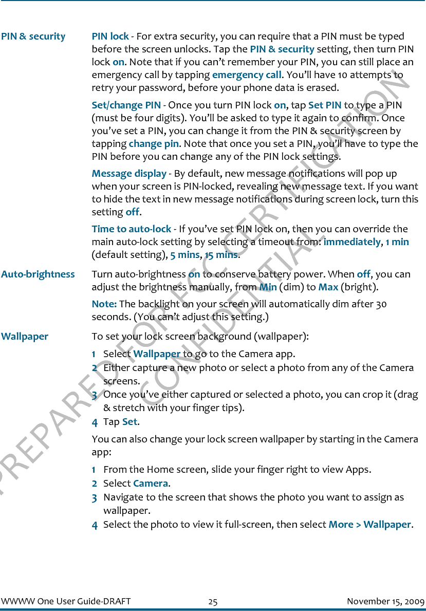 PREPARED FOR FCC CERTIFICATION CONFIDENTIALWWWW One User Guide-DRAFT 25 November 15, 2009PIN &amp; security PIN lock - For extra security, you can require that a PIN must be typed before the screen unlocks. Tap the PIN &amp; security setting, then turn PIN lock on. Note that if you can’t remember your PIN, you can still place an emergency call by tapping emergency call. You’ll have 10 attempts to retry your password, before your phone data is erased.Set/change PIN - Once you turn PIN lock on, tap Set PIN to type a PIN (must be four digits). You’ll be asked to type it again to confirm. Once you’ve set a PIN, you can change it from the PIN &amp; security screen by tapping change pin. Note that once you set a PIN, you’ll have to type the PIN before you can change any of the PIN lock settings.Message display - By default, new message notifications will pop up when your screen is PIN-locked, revealing new message text. If you want to hide the text in new message notifications during screen lock, turn this setting off.Time to auto-lock - If you’ve set PIN lock on, then you can override the main auto-lock setting by selecting a timeout from: immediately, 1 min (default setting), 5 mins, 15 mins.Auto-brightness Turn auto-brightness on to conserve battery power. When off, you can adjust the brightness manually, from Min (dim) to Max (bright).Note: The backlight on your screen will automatically dim after 30 seconds. (You can’t adjust this setting.)Wallpaper To set your lock screen background (wallpaper):1Select Wallpaper to go to the Camera app.2Either capture a new photo or select a photo from any of the Camera screens.3Once you’ve either captured or selected a photo, you can crop it (drag &amp; stretch with your finger tips).4Tap Set. You can also change your lock screen wallpaper by starting in the Camera app:1From the Home screen, slide your finger right to view Apps.2Select Camera.3Navigate to the screen that shows the photo you want to assign as wallpaper.4Select the photo to view it full-screen, then select More &gt; Wallpaper.
