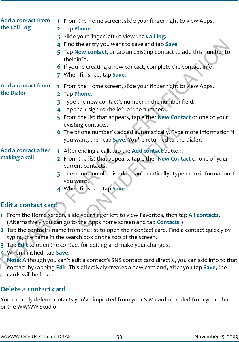 PREPARED FOR FCC CERTIFICATION CONFIDENTIALWWWW One User Guide-DRAFT 33 November 15, 2009Edit a contact card1From the Home screen, slide your finger left to view Favorites, then tap All contacts. (Alternatively you can go to the Apps home screen and tap Contacts.)2Tap the contact’s name from the list to open their contact card. Find a contact quickly by typing the name in the search box on the top of the screen.3Tap Edit to open the contact for editing and make your changes.4When finished, tap Save. Note: Although you can’t edit a contact’s SNS contact card directly, you can add info to that contact by tapping Edit. This effectively creates a new card and, after you tap Save, the cards will be linked.Delete a contact cardYou can only delete contacts you’ve imported from your SIM card or added from your phone or the WWWW Studio.Add a contact from the Call Log1From the Home screen, slide your finger right to view Apps.2Tap Phone.3Slide your finger left to view the Call log.4Find the entry you want to save and tap Save. 5Tap New contact, or tap an existing contact to add this number to their info.6If you’re creating a new contact, complete the contact info. 7When finished, tap Save.Add a contact from the Dialer1From the Home screen, slide your finger right to view Apps.2Tap Phone.3Type the new contact’s number in the number field.4Tap the + sign to the left of the number.5From the list that appears, tap either New Contact or one of your existing contacts.6The phone number’s added automatically. Type more information if you want, then tap Save. You’re returned to the Dialer.Add a contact after making a call1After ending a call, tap the Add contact button. 2From the list that appears, tap either New Contact or one of your current contacts.3The phone number is added automatically. Type more information if you want.4When finished, tap Save.