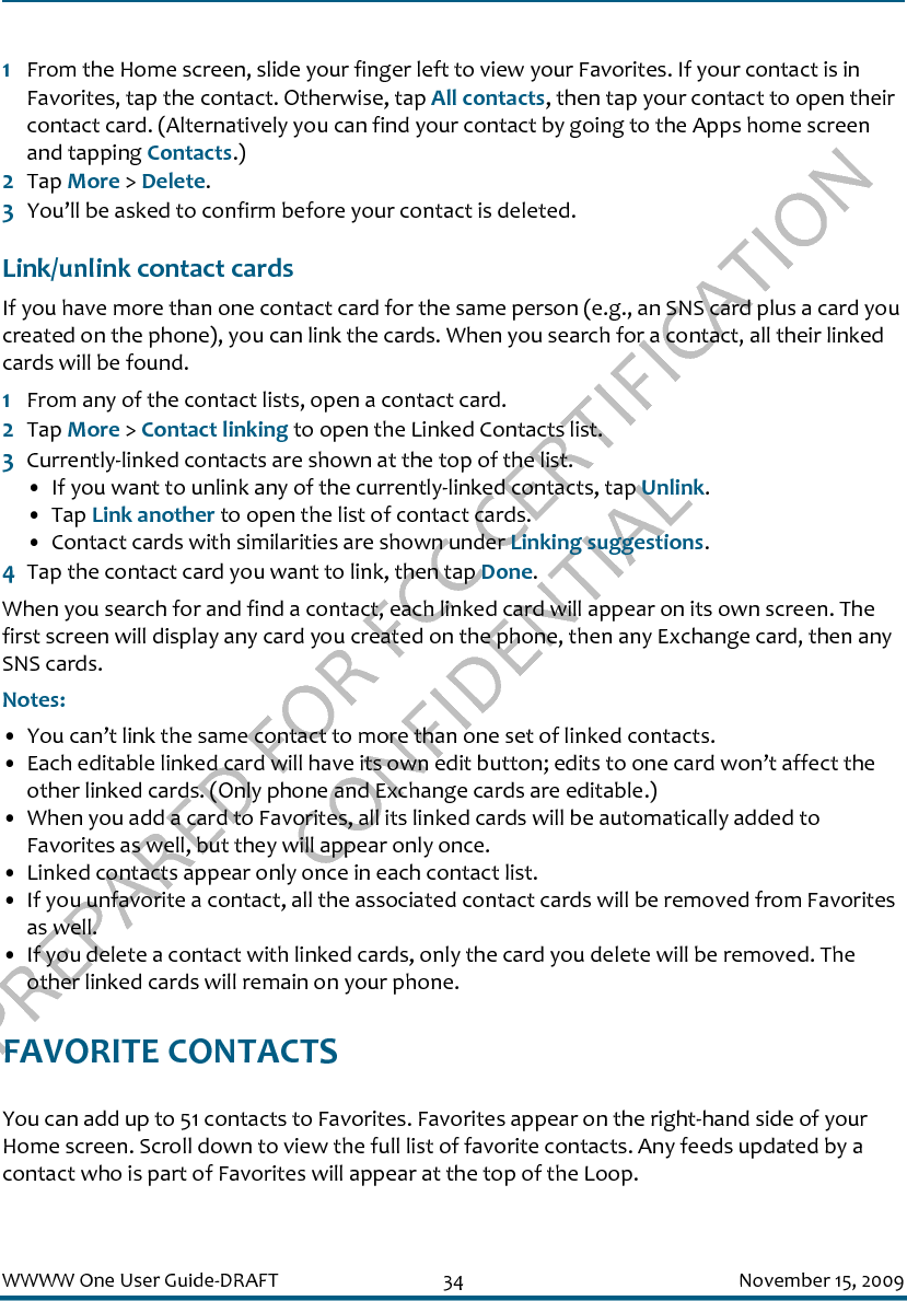 PREPARED FOR FCC CERTIFICATION CONFIDENTIALWWWW One User Guide-DRAFT 34 November 15, 20091From the Home screen, slide your finger left to view your Favorites. If your contact is in Favorites, tap the contact. Otherwise, tap All contacts, then tap your contact to open their contact card. (Alternatively you can find your contact by going to the Apps home screen and tapping Contacts.)2Tap More &gt; Delete.3You’ll be asked to confirm before your contact is deleted.Link/unlink contact cardsIf you have more than one contact card for the same person (e.g., an SNS card plus a card you created on the phone), you can link the cards. When you search for a contact, all their linked cards will be found. 1From any of the contact lists, open a contact card. 2Tap More &gt; Contact linking to open the Linked Contacts list.3Currently-linked contacts are shown at the top of the list.• If you want to unlink any of the currently-linked contacts, tap Unlink.• Tap Link another to open the list of contact cards.• Contact cards with similarities are shown under Linking suggestions. 4Tap the contact card you want to link, then tap Done.When you search for and find a contact, each linked card will appear on its own screen. The first screen will display any card you created on the phone, then any Exchange card, then any SNS cards.Notes: • You can’t link the same contact to more than one set of linked contacts.• Each editable linked card will have its own edit button; edits to one card won’t affect the other linked cards. (Only phone and Exchange cards are editable.)• When you add a card to Favorites, all its linked cards will be automatically added to Favorites as well, but they will appear only once.• Linked contacts appear only once in each contact list.• If you unfavorite a contact, all the associated contact cards will be removed from Favorites as well.• If you delete a contact with linked cards, only the card you delete will be removed. The other linked cards will remain on your phone.FAVORITE CONTACTSYou can add up to 51 contacts to Favorites. Favorites appear on the right-hand side of your Home screen. Scroll down to view the full list of favorite contacts. Any feeds updated by a contact who is part of Favorites will appear at the top of the Loop. 