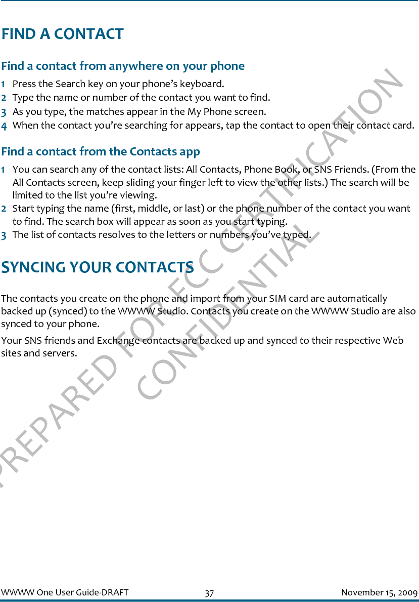 PREPARED FOR FCC CERTIFICATION CONFIDENTIALWWWW One User Guide-DRAFT 37 November 15, 2009FIND A CONTACTFind a contact from anywhere on your phone1Press the Search key on your phone’s keyboard.2Type the name or number of the contact you want to find.3As you type, the matches appear in the My Phone screen.4When the contact you’re searching for appears, tap the contact to open their contact card.Find a contact from the Contacts app1You can search any of the contact lists: All Contacts, Phone Book, or SNS Friends. (From the All Contacts screen, keep sliding your finger left to view the other lists.) The search will be limited to the list you’re viewing.2Start typing the name (first, middle, or last) or the phone number of the contact you want to find. The search box will appear as soon as you start typing.3The list of contacts resolves to the letters or numbers you’ve typed.SYNCING YOUR CONTACTSThe contacts you create on the phone and import from your SIM card are automatically backed up (synced) to the WWWW Studio. Contacts you create on the WWWW Studio are also synced to your phone.Your SNS friends and Exchange contacts are backed up and synced to their respective Web sites and servers.