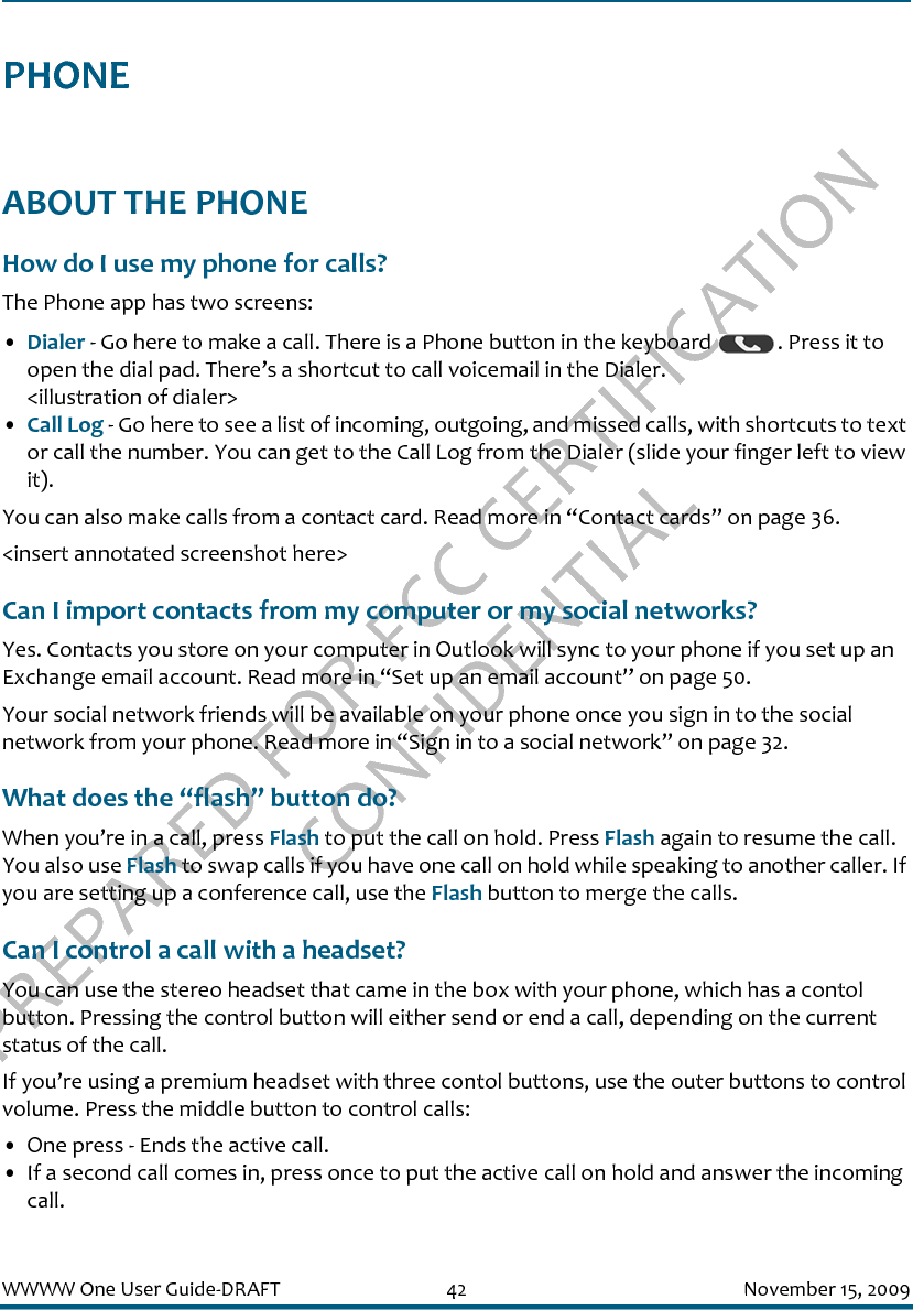 PREPARED FOR FCC CERTIFICATION CONFIDENTIALWWWW One User Guide-DRAFT 42 November 15, 2009PHONEABOUT THE PHONEHow do I use my phone for calls?The Phone app has two screens:•Dialer - Go here to make a call. There is a Phone button in the keyboard  . Press it to open the dial pad. There’s a shortcut to call voicemail in the Dialer.&lt;illustration of dialer&gt;•Call Log - Go here to see a list of incoming, outgoing, and missed calls, with shortcuts to text or call the number. You can get to the Call Log from the Dialer (slide your finger left to view it).You can also make calls from a contact card. Read more in “Contact cards” on page 36.&lt;insert annotated screenshot here&gt;Can I import contacts from my computer or my social networks?Yes. Contacts you store on your computer in Outlook will sync to your phone if you set up an Exchange email account. Read more in “Set up an email account” on page 50.Your social network friends will be available on your phone once you sign in to the social network from your phone. Read more in “Sign in to a social network” on page 32.What does the “flash” button do?When you’re in a call, press Flash to put the call on hold. Press Flash again to resume the call. You also use Flash to swap calls if you have one call on hold while speaking to another caller. If you are setting up a conference call, use the Flash button to merge the calls.Can I control a call with a headset?You can use the stereo headset that came in the box with your phone, which has a contol button. Pressing the control button will either send or end a call, depending on the current status of the call.If you’re using a premium headset with three contol buttons, use the outer buttons to control volume. Press the middle button to control calls:• One press - Ends the active call. • If a second call comes in, press once to put the active call on hold and answer the incoming call.