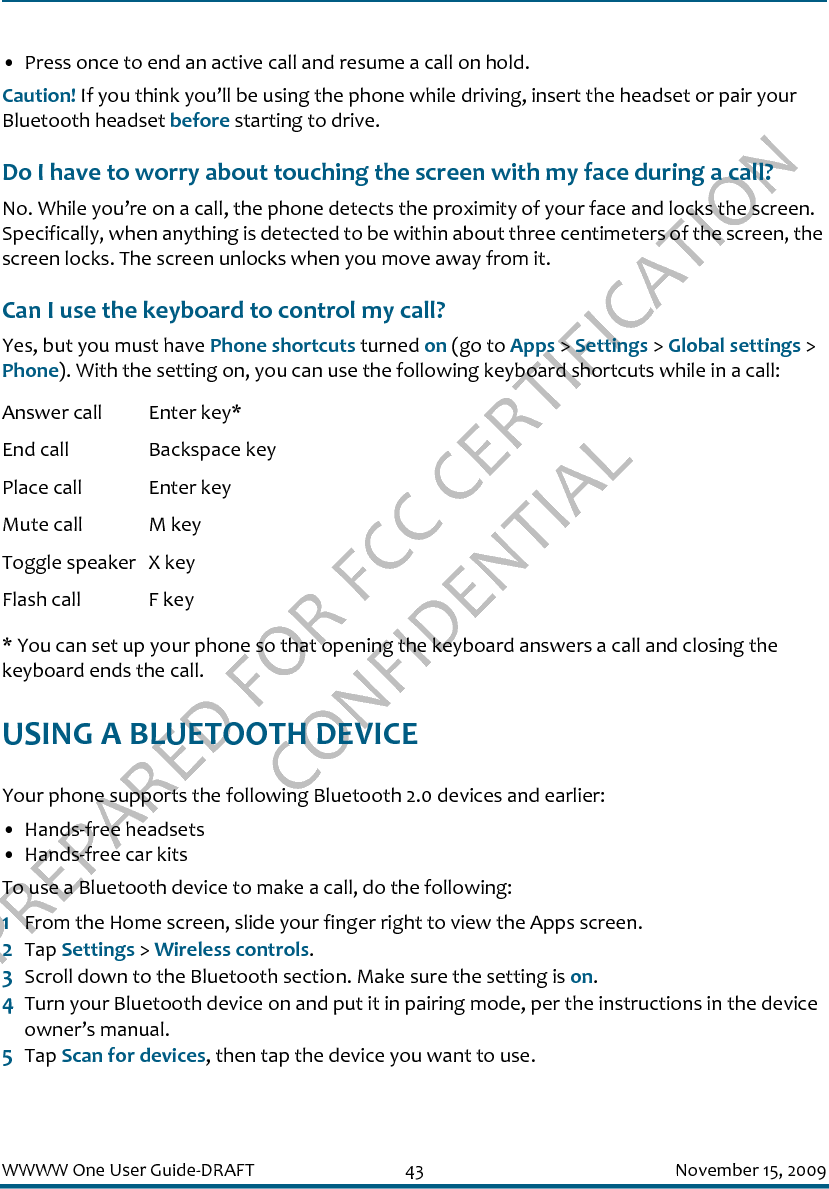 PREPARED FOR FCC CERTIFICATION CONFIDENTIALWWWW One User Guide-DRAFT 43 November 15, 2009• Press once to end an active call and resume a call on hold.Caution! If you think you’ll be using the phone while driving, insert the headset or pair your Bluetooth headset before starting to drive.Do I have to worry about touching the screen with my face during a call?No. While you’re on a call, the phone detects the proximity of your face and locks the screen. Specifically, when anything is detected to be within about three centimeters of the screen, the screen locks. The screen unlocks when you move away from it.Can I use the keyboard to control my call?Yes, but you must have Phone shortcuts turned on (go to Apps &gt; Settings &gt; Global settings &gt; Phone). With the setting on, you can use the following keyboard shortcuts while in a call:* You can set up your phone so that opening the keyboard answers a call and closing the keyboard ends the call.USING A BLUETOOTH DEVICEYour phone supports the following Bluetooth 2.0 devices and earlier:• Hands-free headsets• Hands-free car kitsTo use a Bluetooth device to make a call, do the following:1From the Home screen, slide your finger right to view the Apps screen.2Tap Settings &gt; Wireless controls.3Scroll down to the Bluetooth section. Make sure the setting is on.4Turn your Bluetooth device on and put it in pairing mode, per the instructions in the device owner’s manual.5Tap Scan for devices, then tap the device you want to use.Answer call Enter key*End call Backspace keyPlace call Enter keyMute call M keyToggle speaker X keyFlash call F key
