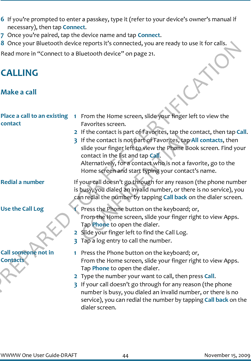 PREPARED FOR FCC CERTIFICATION CONFIDENTIALWWWW One User Guide-DRAFT 44 November 15, 20096If you’re prompted to enter a passkey, type it (refer to your device’s owner’s manual if necessary), then tap Connect.7Once you’re paired, tap the device name and tap Connect.8Once your Bluetooth device reports it’s connected, you are ready to use it for calls.Read more in “Connect to a Bluetooth device” on page 21.CALLINGMake a callPlace a call to an existing contact1From the Home screen, slide your finger left to view the Favorites screen.2If the contact is part of Favorites, tap the contact, then tap Call.3If the contact is not part of Favorites, tap All contacts, then slide your finger left to view the Phone Book screen. Find your contact in the list and tap Call. Alternatively, for a contact who is not a favorite, go to the Home screen and start typing your contact’s name.Redial a number If your call doesn’t go through for any reason (the phone number is busy, you dialed an invalid number, or there is no service), you can redial the number by tapping Call back on the dialer screen.Use the Call Log 1Press the Phone button on the keyboard; or, From the Home screen, slide your finger right to view Apps. Tap Phone to open the dialer. 2Slide your finger left to find the Call Log.3Tap a log entry to call the number.Call someone not in Contacts1Press the Phone button on the keyboard; or, From the Home screen, slide your finger right to view Apps. Tap Phone to open the dialer.2Type the number your want to call, then press Call.3If your call doesn’t go through for any reason (the phone number is busy, you dialed an invalid number, or there is no service), you can redial the number by tapping Call back on the dialer screen.