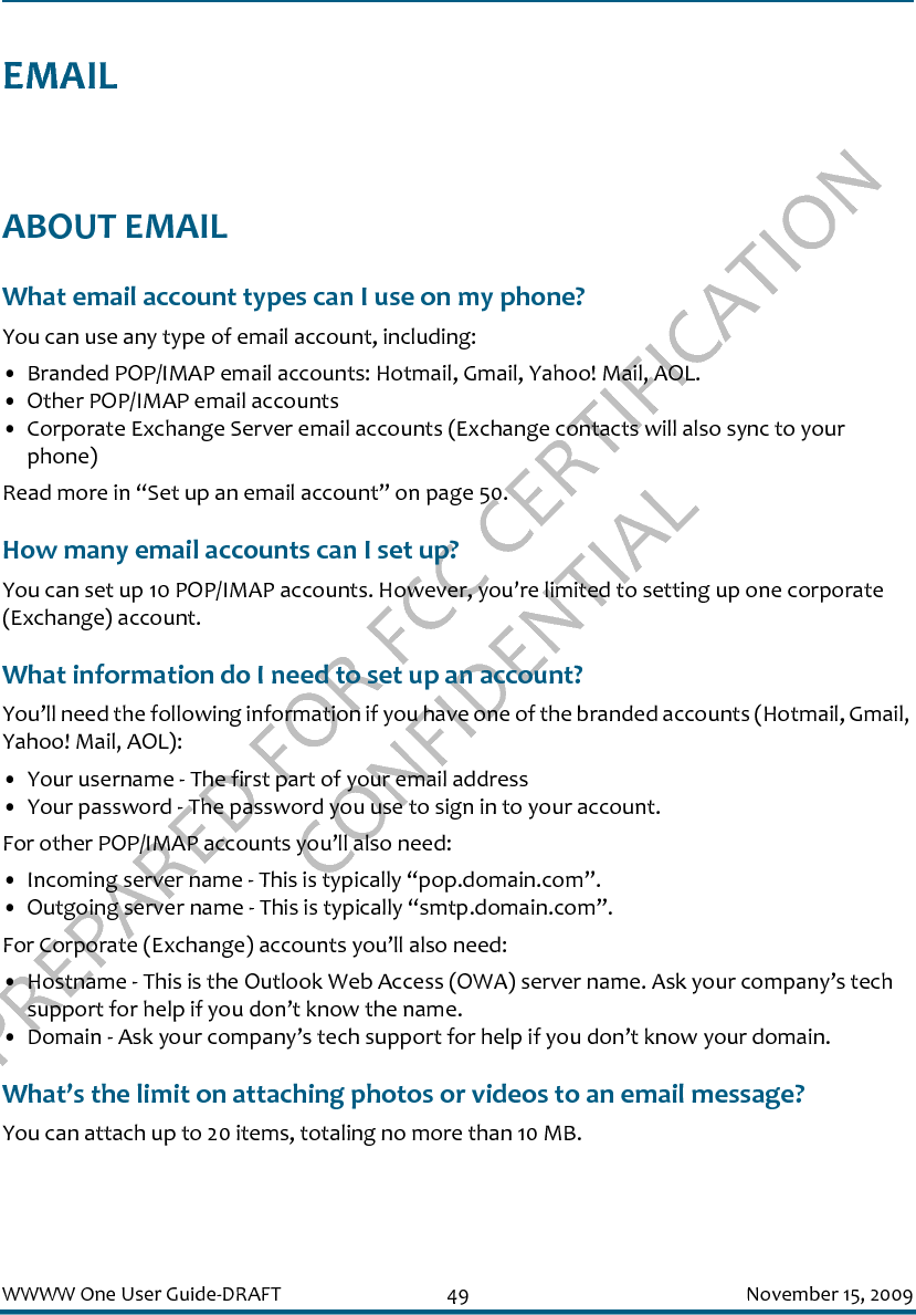 PREPARED FOR FCC CERTIFICATION CONFIDENTIALWWWW One User Guide-DRAFT 49 November 15, 2009EMAILABOUT EMAILWhat email account types can I use on my phone?You can use any type of email account, including:• Branded POP/IMAP email accounts: Hotmail, Gmail, Yahoo! Mail, AOL.• Other POP/IMAP email accounts• Corporate Exchange Server email accounts (Exchange contacts will also sync to your phone)Read more in “Set up an email account” on page 50.How many email accounts can I set up?You can set up 10 POP/IMAP accounts. However, you’re limited to setting up one corporate (Exchange) account.What information do I need to set up an account?You’ll need the following information if you have one of the branded accounts (Hotmail, Gmail, Yahoo! Mail, AOL):• Your username - The first part of your email address• Your password - The password you use to sign in to your account.For other POP/IMAP accounts you’ll also need:• Incoming server name - This is typically “pop.domain.com”.• Outgoing server name - This is typically “smtp.domain.com”.For Corporate (Exchange) accounts you’ll also need:• Hostname - This is the Outlook Web Access (OWA) server name. Ask your company’s tech support for help if you don’t know the name.• Domain - Ask your company’s tech support for help if you don’t know your domain.What’s the limit on attaching photos or videos to an email message?You can attach up to 20 items, totaling no more than 10 MB.