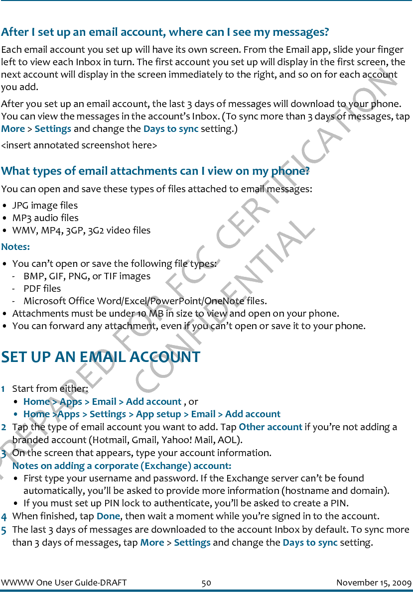 PREPARED FOR FCC CERTIFICATION CONFIDENTIALWWWW One User Guide-DRAFT 50 November 15, 2009After I set up an email account, where can I see my messages?Each email account you set up will have its own screen. From the Email app, slide your finger left to view each Inbox in turn. The first account you set up will display in the first screen, the next account will display in the screen immediately to the right, and so on for each account you add.After you set up an email account, the last 3 days of messages will download to your phone. You can view the messages in the account’s Inbox. (To sync more than 3 days of messages, tap More &gt; Settings and change the Days to sync setting.)&lt;insert annotated screenshot here&gt;What types of email attachments can I view on my phone?You can open and save these types of files attached to email messages:• JPG image files• MP3 audio files• WMV, MP4, 3GP, 3G2 video filesNotes: • You can’t open or save the following file types:- BMP, GIF, PNG, or TIF images- PDF files- Microsoft Office Word/Excel/PowerPoint/OneNote files.• Attachments must be under 10 MB in size to view and open on your phone.• You can forward any attachment, even if you can’t open or save it to your phone.SET UP AN EMAIL ACCOUNT1Start from either:•Home &gt; Apps &gt; Email &gt; Add account , or• Home &gt;Apps &gt; Settings &gt; App setup &gt; Email &gt; Add account2Tap the type of email account you want to add. Tap Other account if you’re not adding a branded account (Hotmail, Gmail, Yahoo! Mail, AOL).3On the screen that appears, type your account information.Notes on adding a corporate (Exchange) account:• First type your username and password. If the Exchange server can’t be found automatically, you’ll be asked to provide more information (hostname and domain). • If you must set up PIN lock to authenticate, you’ll be asked to create a PIN.4When finished, tap Done, then wait a moment while you’re signed in to the account.5The last 3 days of messages are downloaded to the account Inbox by default. To sync more than 3 days of messages, tap More &gt; Settings and change the Days to sync setting.